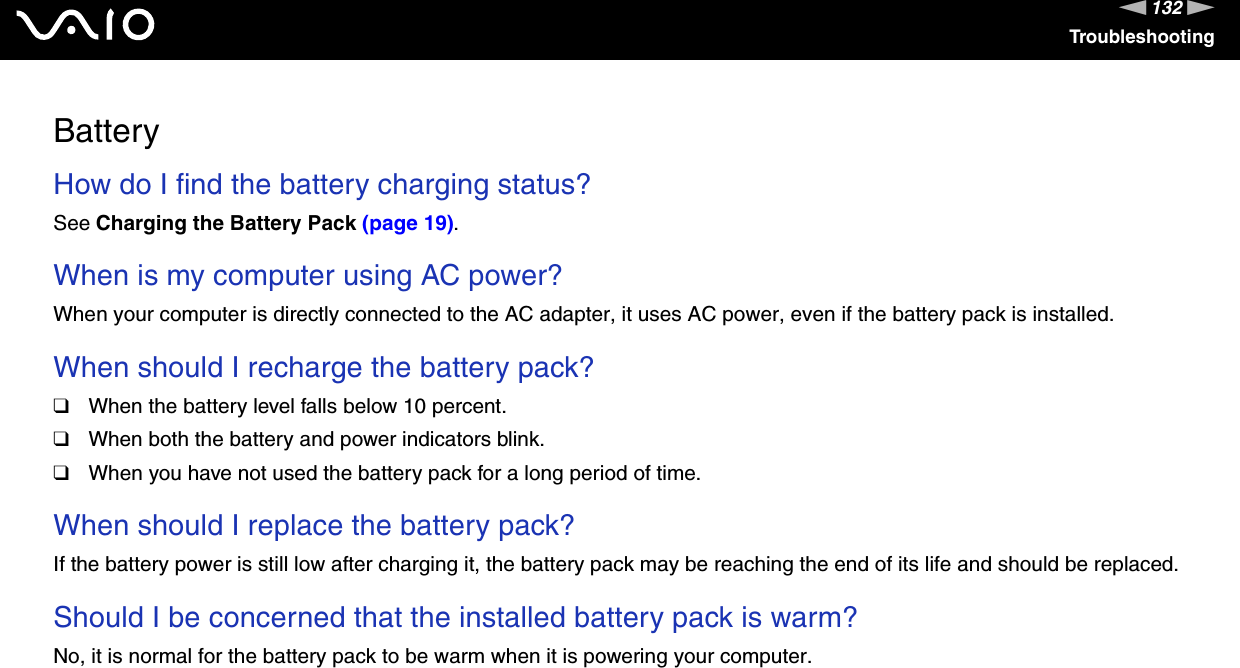 132nNTroubleshootingBatteryHow do I find the battery charging status? See Charging the Battery Pack (page 19). When is my computer using AC power? When your computer is directly connected to the AC adapter, it uses AC power, even if the battery pack is installed. When should I recharge the battery pack? ❑When the battery level falls below 10 percent.❑When both the battery and power indicators blink.❑When you have not used the battery pack for a long period of time. When should I replace the battery pack?If the battery power is still low after charging it, the battery pack may be reaching the end of its life and should be replaced. Should I be concerned that the installed battery pack is warm? No, it is normal for the battery pack to be warm when it is powering your computer. 