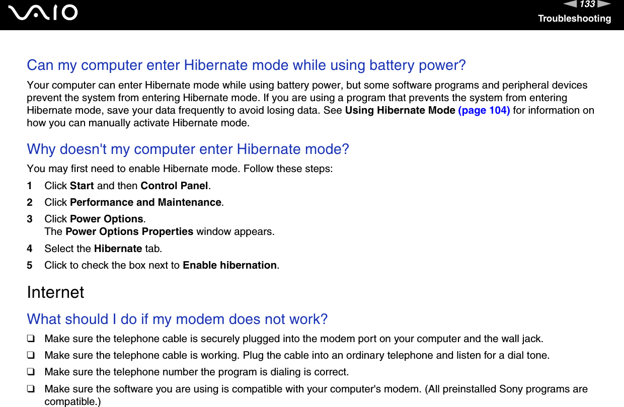 133nNTroubleshootingCan my computer enter Hibernate mode while using battery power? Your computer can enter Hibernate mode while using battery power, but some software programs and peripheral devices prevent the system from entering Hibernate mode. If you are using a program that prevents the system from entering Hibernate mode, save your data frequently to avoid losing data. See Using Hibernate Mode (page 104) for information on how you can manually activate Hibernate mode. Why doesn&apos;t my computer enter Hibernate mode? You may first need to enable Hibernate mode. Follow these steps:1Click Start and then Control Panel. 2Click Performance and Maintenance.3Click Power Options. The Power Options Properties window appears. 4Select the Hibernate tab. 5Click to check the box next to Enable hibernation.  InternetWhat should I do if my modem does not work?❑Make sure the telephone cable is securely plugged into the modem port on your computer and the wall jack.❑Make sure the telephone cable is working. Plug the cable into an ordinary telephone and listen for a dial tone.❑Make sure the telephone number the program is dialing is correct.❑Make sure the software you are using is compatible with your computer&apos;s modem. (All preinstalled Sony programs are compatible.)