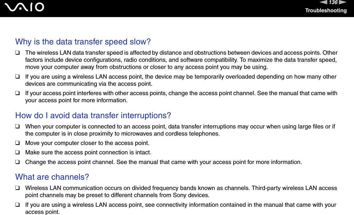 136nNTroubleshooting Why is the data transfer speed slow?❑The wireless LAN data transfer speed is affected by distance and obstructions between devices and access points. Other factors include device configurations, radio conditions, and software compatibility. To maximize the data transfer speed, move your computer away from obstructions or closer to any access point you may be using.❑If you are using a wireless LAN access point, the device may be temporarily overloaded depending on how many other devices are communicating via the access point.❑If your access point interferes with other access points, change the access point channel. See the manual that came with your access point for more information. How do I avoid data transfer interruptions?❑When your computer is connected to an access point, data transfer interruptions may occur when using large files or if the computer is in close proximity to microwaves and cordless telephones.❑Move your computer closer to the access point.❑Make sure the access point connection is intact. ❑Change the access point channel. See the manual that came with your access point for more information. What are channels?❑Wireless LAN communication occurs on divided frequency bands known as channels. Third-party wireless LAN access point channels may be preset to different channels from Sony devices.❑If you are using a wireless LAN access point, see connectivity information contained in the manual that came with your access point. 