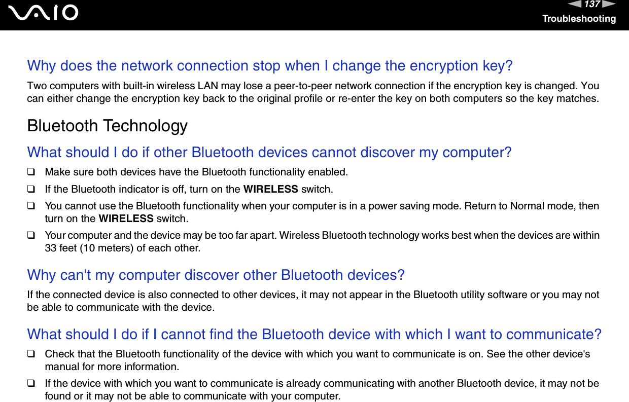137nNTroubleshootingWhy does the network connection stop when I change the encryption key?Two computers with built-in wireless LAN may lose a peer-to-peer network connection if the encryption key is changed. You can either change the encryption key back to the original profile or re-enter the key on both computers so the key matches.  Bluetooth TechnologyWhat should I do if other Bluetooth devices cannot discover my computer?❑Make sure both devices have the Bluetooth functionality enabled.❑If the Bluetooth indicator is off, turn on the WIRELESS switch.❑You cannot use the Bluetooth functionality when your computer is in a power saving mode. Return to Normal mode, then turn on the WIRELESS switch.❑Your computer and the device may be too far apart. Wireless Bluetooth technology works best when the devices are within 33 feet (10 meters) of each other. Why can&apos;t my computer discover other Bluetooth devices?If the connected device is also connected to other devices, it may not appear in the Bluetooth utility software or you may not be able to communicate with the device. What should I do if I cannot find the Bluetooth device with which I want to communicate?❑Check that the Bluetooth functionality of the device with which you want to communicate is on. See the other device&apos;s manual for more information.❑If the device with which you want to communicate is already communicating with another Bluetooth device, it may not be found or it may not be able to communicate with your computer.