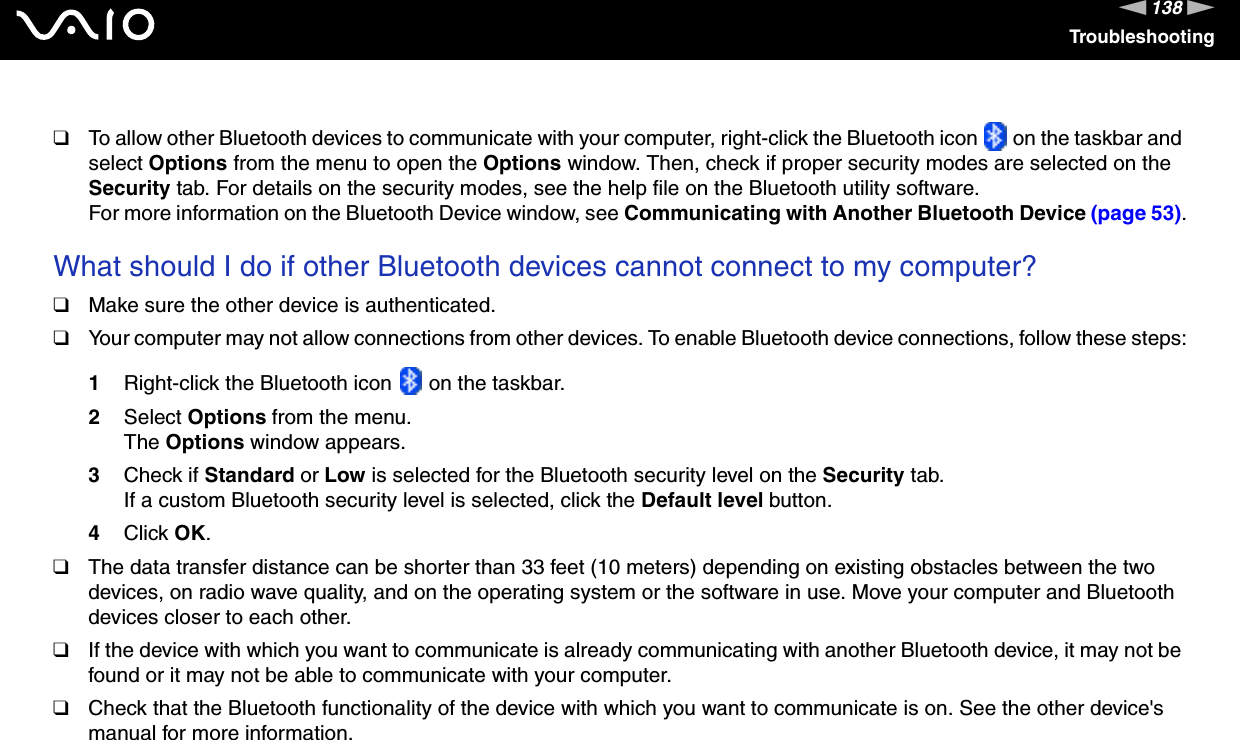 138nNTroubleshooting❑To allow other Bluetooth devices to communicate with your computer, right-click the Bluetooth icon   on the taskbar and select Options from the menu to open the Options window. Then, check if proper security modes are selected on the Security tab. For details on the security modes, see the help file on the Bluetooth utility software.For more information on the Bluetooth Device window, see Communicating with Another Bluetooth Device (page 53). What should I do if other Bluetooth devices cannot connect to my computer?❑Make sure the other device is authenticated.❑Your computer may not allow connections from other devices. To enable Bluetooth device connections, follow these steps:1Right-click the Bluetooth icon   on the taskbar.2Select Options from the menu.The Options window appears.3Check if Standard or Low is selected for the Bluetooth security level on the Security tab.If a custom Bluetooth security level is selected, click the Default level button.4Click OK.❑The data transfer distance can be shorter than 33 feet (10 meters) depending on existing obstacles between the two devices, on radio wave quality, and on the operating system or the software in use. Move your computer and Bluetooth devices closer to each other.❑If the device with which you want to communicate is already communicating with another Bluetooth device, it may not be found or it may not be able to communicate with your computer.❑Check that the Bluetooth functionality of the device with which you want to communicate is on. See the other device&apos;s manual for more information. 