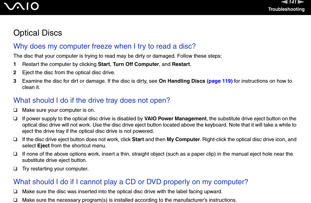 141nNTroubleshootingOptical DiscsWhy does my computer freeze when I try to read a disc?The disc that your computer is trying to read may be dirty or damaged. Follow these steps:1Restart the computer by clicking Start, Turn Off Computer, and Restart.2Eject the disc from the optical disc drive.3Examine the disc for dirt or damage. If the disc is dirty, see On Handling Discs (page 119) for instructions on how to clean it. What should I do if the drive tray does not open?❑Make sure your computer is on.❑If power supply to the optical disc drive is disabled by VAIO Power Management, the substitute drive eject button on the optical disc drive will not work. Use the disc drive eject button located above the keyboard. Note that it will take a while to eject the drive tray if the optical disc drive is not powered.❑If the disc drive eject button does not work, click Start and then My Computer. Right-click the optical disc drive icon, and select Eject from the shortcut menu.❑If none of the above options work, insert a thin, straight object (such as a paper clip) in the manual eject hole near the substitute drive eject button.❑Try restarting your computer. What should I do if I cannot play a CD or DVD properly on my computer?❑Make sure the disc was inserted into the optical disc drive with the label facing upward.❑Make sure the necessary program(s) is installed according to the manufacturer&apos;s instructions.