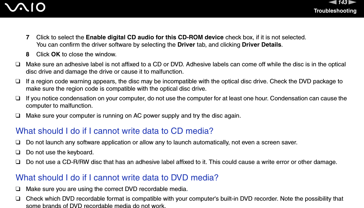 143nNTroubleshooting7Click to select the Enable digital CD audio for this CD-ROM device check box, if it is not selected.You can confirm the driver software by selecting the Driver tab, and clicking Driver Details.8Click OK to close the window.❑Make sure an adhesive label is not affixed to a CD or DVD. Adhesive labels can come off while the disc is in the optical disc drive and damage the drive or cause it to malfunction.❑If a region code warning appears, the disc may be incompatible with the optical disc drive. Check the DVD package to make sure the region code is compatible with the optical disc drive.❑If you notice condensation on your computer, do not use the computer for at least one hour. Condensation can cause the computer to malfunction.❑Make sure your computer is running on AC power supply and try the disc again. What should I do if I cannot write data to CD media?❑Do not launch any software application or allow any to launch automatically, not even a screen saver.❑Do not use the keyboard.❑Do not use a CD-R/RW disc that has an adhesive label affixed to it. This could cause a write error or other damage. What should I do if I cannot write data to DVD media?❑Make sure you are using the correct DVD recordable media.❑Check which DVD recordable format is compatible with your computer&apos;s built-in DVD recorder. Note the possibility that some brands of DVD recordable media do not work. 