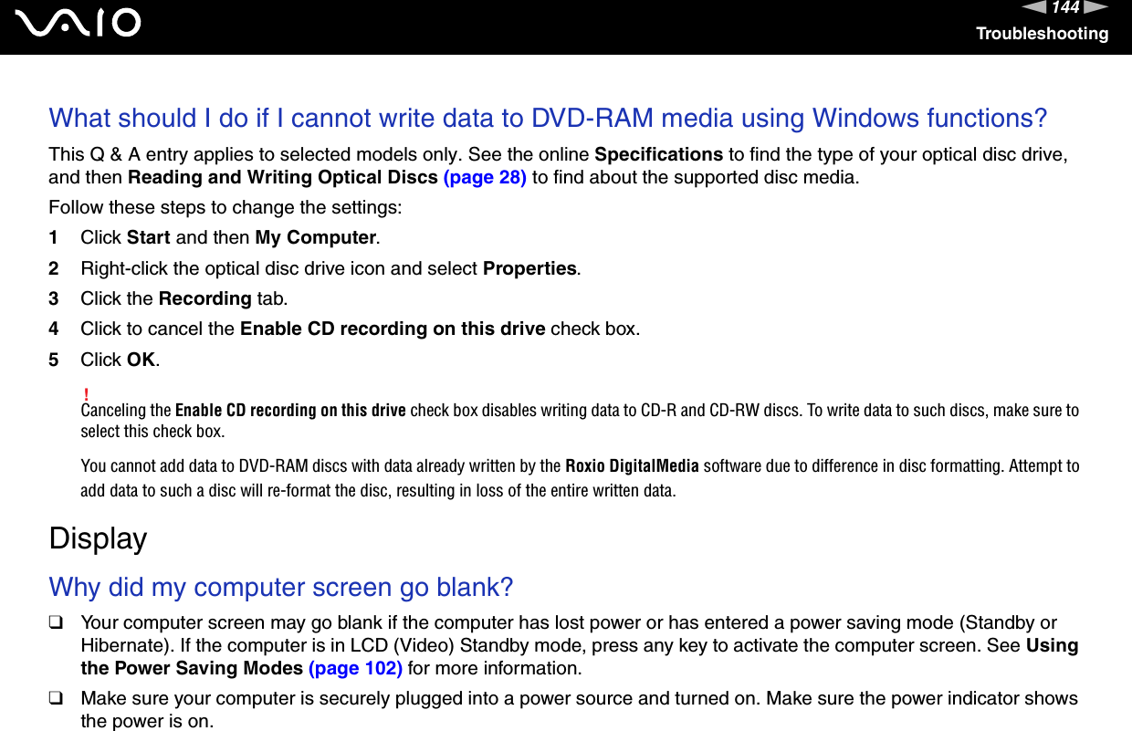 144nNTroubleshootingWhat should I do if I cannot write data to DVD-RAM media using Windows functions?This Q &amp; A entry applies to selected models only. See the online Specifications to find the type of your optical disc drive, and then Reading and Writing Optical Discs (page 28) to find about the supported disc media.Follow these steps to change the settings:1Click Start and then My Computer.2Right-click the optical disc drive icon and select Properties.3Click the Recording tab.4Click to cancel the Enable CD recording on this drive check box.5Click OK.!Canceling the Enable CD recording on this drive check box disables writing data to CD-R and CD-RW discs. To write data to such discs, make sure to select this check box.You cannot add data to DVD-RAM discs with data already written by the Roxio DigitalMedia software due to difference in disc formatting. Attempt to add data to such a disc will re-format the disc, resulting in loss of the entire written data.  DisplayWhy did my computer screen go blank?❑Your computer screen may go blank if the computer has lost power or has entered a power saving mode (Standby or Hibernate). If the computer is in LCD (Video) Standby mode, press any key to activate the computer screen. See Using the Power Saving Modes (page 102) for more information.❑Make sure your computer is securely plugged into a power source and turned on. Make sure the power indicator shows the power is on.