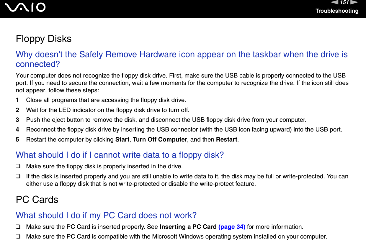 151nNTroubleshootingFloppy DisksWhy doesn&apos;t the Safely Remove Hardware icon appear on the taskbar when the drive is connected?Your computer does not recognize the floppy disk drive. First, make sure the USB cable is properly connected to the USB port. If you need to secure the connection, wait a few moments for the computer to recognize the drive. If the icon still does not appear, follow these steps:1Close all programs that are accessing the floppy disk drive.2Wait for the LED indicator on the floppy disk drive to turn off.3Push the eject button to remove the disk, and disconnect the USB floppy disk drive from your computer.4Reconnect the floppy disk drive by inserting the USB connector (with the USB icon facing upward) into the USB port.5Restart the computer by clicking Start, Turn Off Computer, and then Restart. What should I do if I cannot write data to a floppy disk?❑Make sure the floppy disk is properly inserted in the drive. ❑If the disk is inserted properly and you are still unable to write data to it, the disk may be full or write-protected. You can either use a floppy disk that is not write-protected or disable the write-protect feature.  PC CardsWhat should I do if my PC Card does not work?❑Make sure the PC Card is inserted properly. See Inserting a PC Card (page 34) for more information.❑Make sure the PC Card is compatible with the Microsoft Windows operating system installed on your computer.