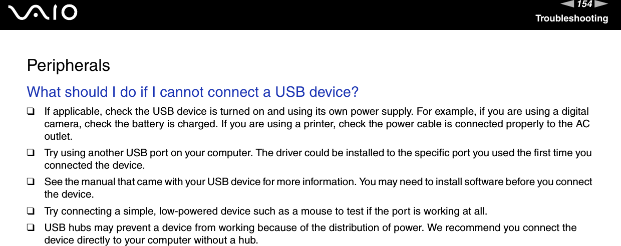 154nNTroubleshootingPeripheralsWhat should I do if I cannot connect a USB device?❑If applicable, check the USB device is turned on and using its own power supply. For example, if you are using a digital camera, check the battery is charged. If you are using a printer, check the power cable is connected properly to the AC outlet.❑Try using another USB port on your computer. The driver could be installed to the specific port you used the first time you connected the device.❑See the manual that came with your USB device for more information. You may need to install software before you connect the device.❑Try connecting a simple, low-powered device such as a mouse to test if the port is working at all.❑USB hubs may prevent a device from working because of the distribution of power. We recommend you connect the device directly to your computer without a hub.  