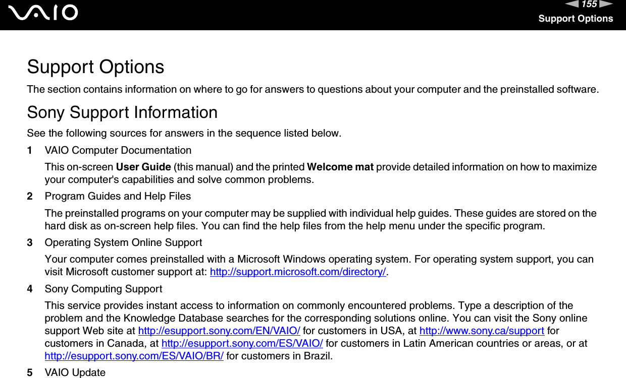 155nNSupport OptionsSupport OptionsThe section contains information on where to go for answers to questions about your computer and the preinstalled software.Sony Support InformationSee the following sources for answers in the sequence listed below.1VAIO Computer DocumentationThis on-screen User Guide (this manual) and the printed Welcome mat provide detailed information on how to maximize your computer&apos;s capabilities and solve common problems.2Program Guides and Help FilesThe preinstalled programs on your computer may be supplied with individual help guides. These guides are stored on the hard disk as on-screen help files. You can find the help files from the help menu under the specific program.3Operating System Online SupportYour computer comes preinstalled with a Microsoft Windows operating system. For operating system support, you can visit Microsoft customer support at: http://support.microsoft.com/directory/.4Sony Computing Support This service provides instant access to information on commonly encountered problems. Type a description of the problem and the Knowledge Database searches for the corresponding solutions online. You can visit the Sony online support Web site at http://esupport.sony.com/EN/VAIO/ for customers in USA, at http://www.sony.ca/support for customers in Canada, at http://esupport.sony.com/ES/VAIO/ for customers in Latin American countries or areas, or at http://esupport.sony.com/ES/VAIO/BR/ for customers in Brazil.5VAIO Update