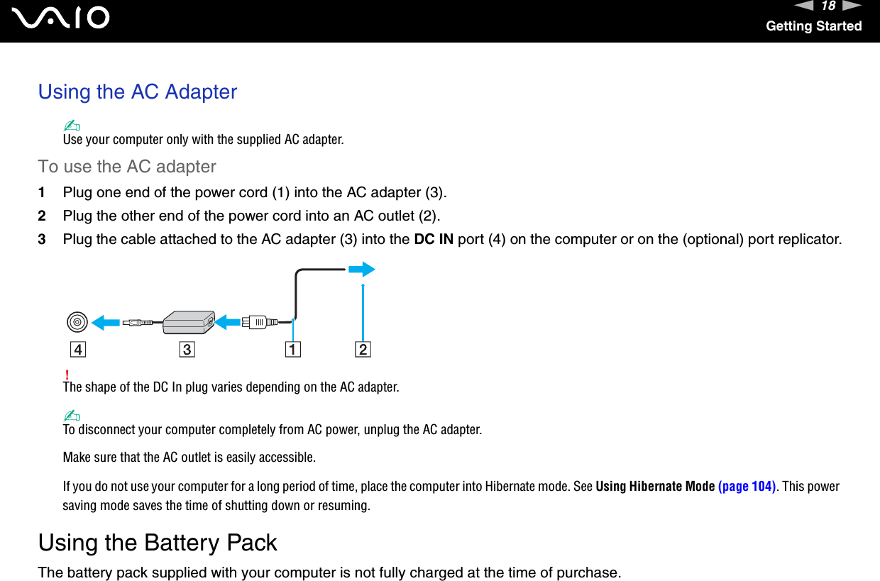 18nNGetting StartedUsing the AC Adapter✍Use your computer only with the supplied AC adapter.To use the AC adapter1Plug one end of the power cord (1) into the AC adapter (3).2Plug the other end of the power cord into an AC outlet (2).3Plug the cable attached to the AC adapter (3) into the DC IN port (4) on the computer or on the (optional) port replicator.!The shape of the DC In plug varies depending on the AC adapter.✍To disconnect your computer completely from AC power, unplug the AC adapter.Make sure that the AC outlet is easily accessible.If you do not use your computer for a long period of time, place the computer into Hibernate mode. See Using Hibernate Mode (page 104). This power saving mode saves the time of shutting down or resuming.  Using the Battery PackThe battery pack supplied with your computer is not fully charged at the time of purchase.