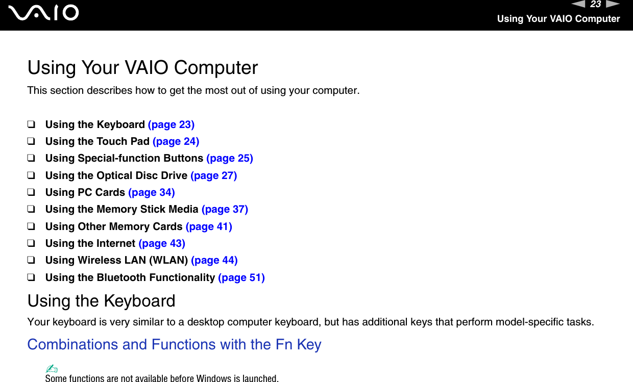 23nNUsing Your VAIO ComputerUsing Your VAIO ComputerThis section describes how to get the most out of using your computer.❑Using the Keyboard (page 23)❑Using the Touch Pad (page 24)❑Using Special-function Buttons (page 25)❑Using the Optical Disc Drive (page 27)❑Using PC Cards (page 34)❑Using the Memory Stick Media (page 37)❑Using Other Memory Cards (page 41)❑Using the Internet (page 43)❑Using Wireless LAN (WLAN) (page 44)❑Using the Bluetooth Functionality (page 51)Using the KeyboardYour keyboard is very similar to a desktop computer keyboard, but has additional keys that perform model-specific tasks.Combinations and Functions with the Fn Key✍Some functions are not available before Windows is launched.