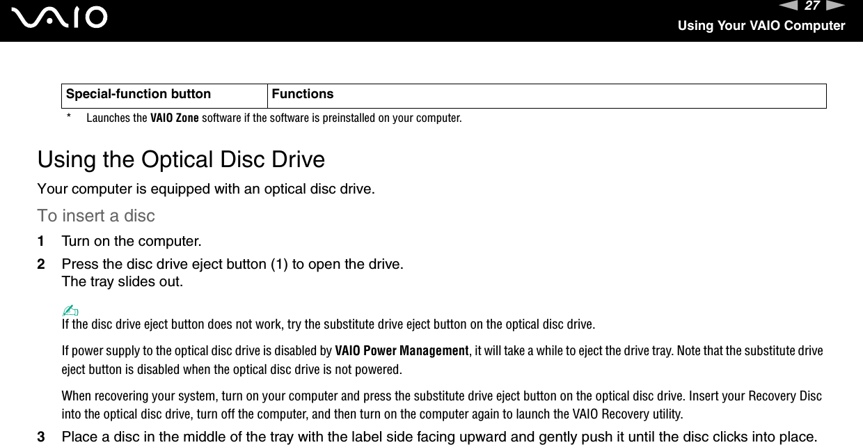 27nNUsing Your VAIO Computer Using the Optical Disc DriveYour computer is equipped with an optical disc drive.To insert a disc1Turn on the computer.2Press the disc drive eject button (1) to open the drive.The tray slides out.✍If the disc drive eject button does not work, try the substitute drive eject button on the optical disc drive.If power supply to the optical disc drive is disabled by VAIO Power Management, it will take a while to eject the drive tray. Note that the substitute drive eject button is disabled when the optical disc drive is not powered.When recovering your system, turn on your computer and press the substitute drive eject button on the optical disc drive. Insert your Recovery Disc into the optical disc drive, turn off the computer, and then turn on the computer again to launch the VAIO Recovery utility.3Place a disc in the middle of the tray with the label side facing upward and gently push it until the disc clicks into place.* Launches the VAIO Zone software if the software is preinstalled on your computer.Special-function button Functions