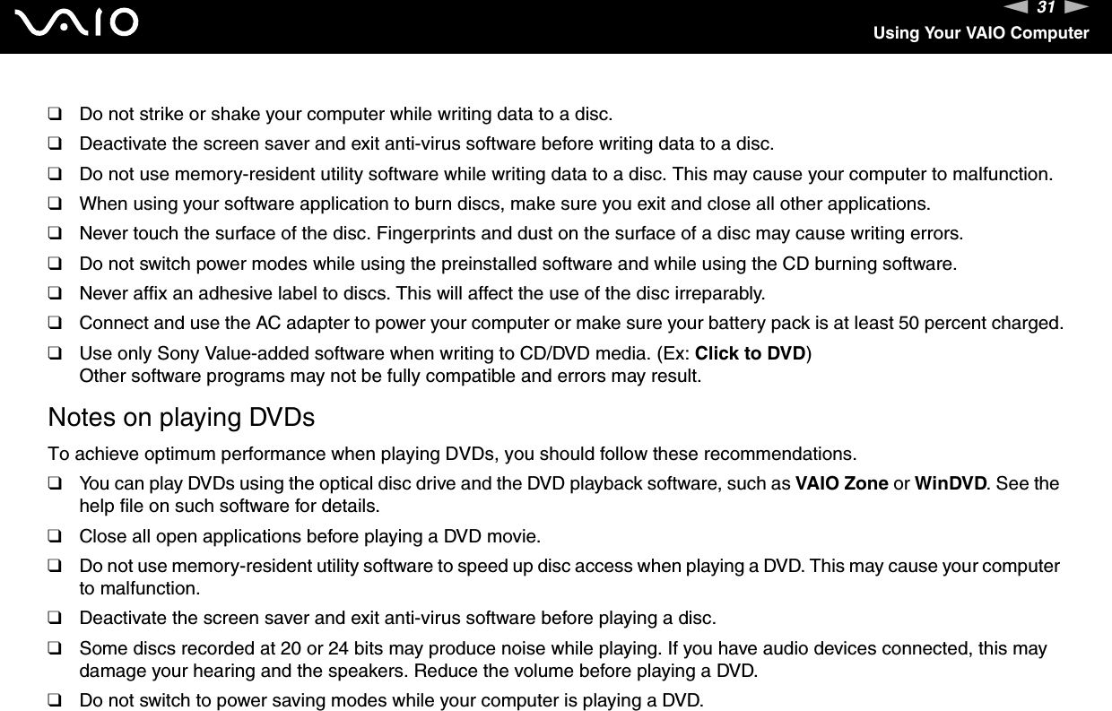 31nNUsing Your VAIO Computer❑Do not strike or shake your computer while writing data to a disc.❑Deactivate the screen saver and exit anti-virus software before writing data to a disc.❑Do not use memory-resident utility software while writing data to a disc. This may cause your computer to malfunction.❑When using your software application to burn discs, make sure you exit and close all other applications.❑Never touch the surface of the disc. Fingerprints and dust on the surface of a disc may cause writing errors.❑Do not switch power modes while using the preinstalled software and while using the CD burning software.❑Never affix an adhesive label to discs. This will affect the use of the disc irreparably.❑Connect and use the AC adapter to power your computer or make sure your battery pack is at least 50 percent charged.❑Use only Sony Value-added software when writing to CD/DVD media. (Ex: Click to DVD) Other software programs may not be fully compatible and errors may result.Notes on playing DVDsTo achieve optimum performance when playing DVDs, you should follow these recommendations.❑You can play DVDs using the optical disc drive and the DVD playback software, such as VAIO Zone or WinDVD. See the help file on such software for details.❑Close all open applications before playing a DVD movie.❑Do not use memory-resident utility software to speed up disc access when playing a DVD. This may cause your computer to malfunction.❑Deactivate the screen saver and exit anti-virus software before playing a disc.❑Some discs recorded at 20 or 24 bits may produce noise while playing. If you have audio devices connected, this may damage your hearing and the speakers. Reduce the volume before playing a DVD.❑Do not switch to power saving modes while your computer is playing a DVD.