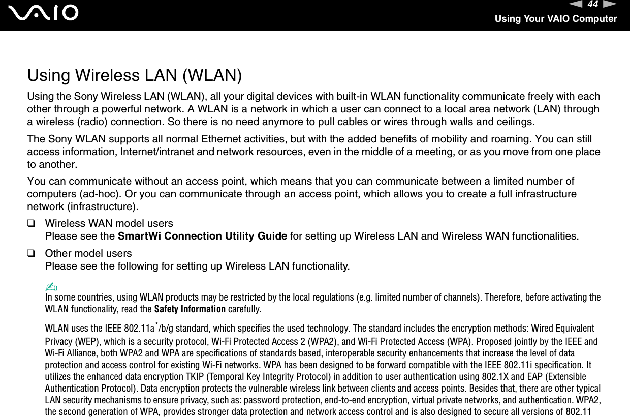 44nNUsing Your VAIO Computer  Using Wireless LAN (WLAN)Using the Sony Wireless LAN (WLAN), all your digital devices with built-in WLAN functionality communicate freely with each other through a powerful network. A WLAN is a network in which a user can connect to a local area network (LAN) through a wireless (radio) connection. So there is no need anymore to pull cables or wires through walls and ceilings.The Sony WLAN supports all normal Ethernet activities, but with the added benefits of mobility and roaming. You can still access information, Internet/intranet and network resources, even in the middle of a meeting, or as you move from one place to another.You can communicate without an access point, which means that you can communicate between a limited number of computers (ad-hoc). Or you can communicate through an access point, which allows you to create a full infrastructure network (infrastructure).❑Wireless WAN model usersPlease see the SmartWi Connection Utility Guide for setting up Wireless LAN and Wireless WAN functionalities.❑Other model usersPlease see the following for setting up Wireless LAN functionality.✍In some countries, using WLAN products may be restricted by the local regulations (e.g. limited number of channels). Therefore, before activating the WLAN functionality, read the Safety Information carefully.WLAN uses the IEEE 802.11a*/b/g standard, which specifies the used technology. The standard includes the encryption methods: Wired Equivalent Privacy (WEP), which is a security protocol, Wi-Fi Protected Access 2 (WPA2), and Wi-Fi Protected Access (WPA). Proposed jointly by the IEEE and Wi-Fi Alliance, both WPA2 and WPA are specifications of standards based, interoperable security enhancements that increase the level of data protection and access control for existing Wi-Fi networks. WPA has been designed to be forward compatible with the IEEE 802.11i specification. It utilizes the enhanced data encryption TKIP (Temporal Key Integrity Protocol) in addition to user authentication using 802.1X and EAP (Extensible Authentication Protocol). Data encryption protects the vulnerable wireless link between clients and access points. Besides that, there are other typical LAN security mechanisms to ensure privacy, such as: password protection, end-to-end encryption, virtual private networks, and authentication. WPA2, the second generation of WPA, provides stronger data protection and network access control and is also designed to secure all versions of 802.11 