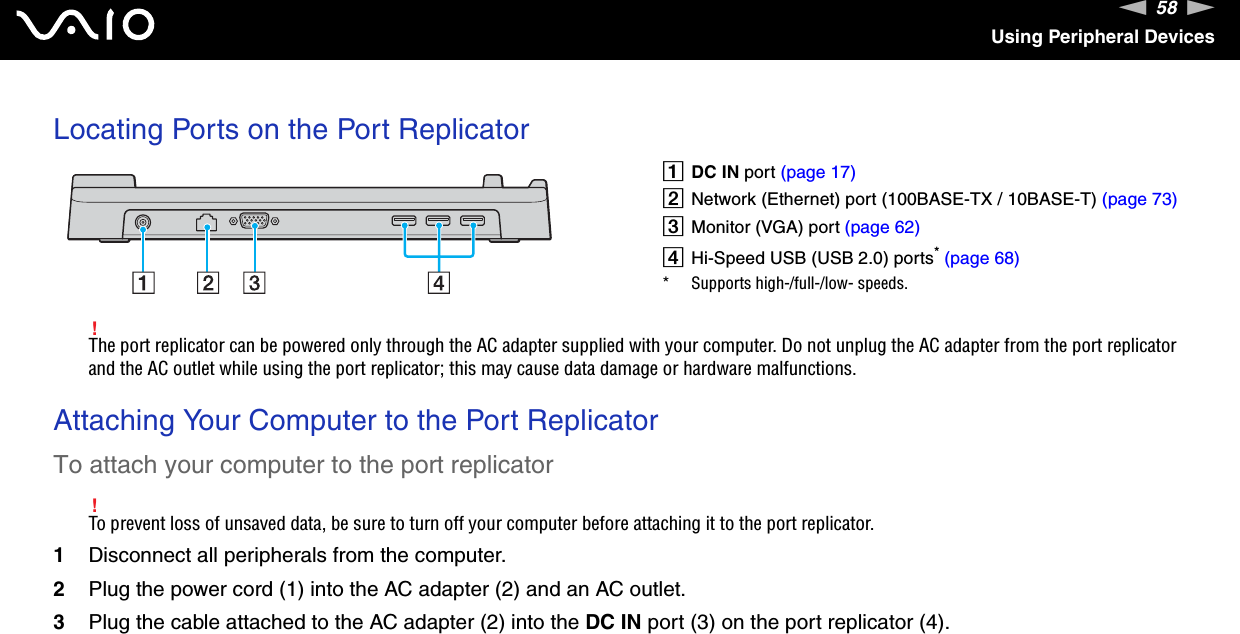 58nNUsing Peripheral DevicesLocating Ports on the Port Replicator!The port replicator can be powered only through the AC adapter supplied with your computer. Do not unplug the AC adapter from the port replicator and the AC outlet while using the port replicator; this may cause data damage or hardware malfunctions. Attaching Your Computer to the Port ReplicatorTo attach your computer to the port replicator!To prevent loss of unsaved data, be sure to turn off your computer before attaching it to the port replicator.1Disconnect all peripherals from the computer.2Plug the power cord (1) into the AC adapter (2) and an AC outlet.3Plug the cable attached to the AC adapter (2) into the DC IN port (3) on the port replicator (4).ADC IN port (page 17)BNetwork (Ethernet) port (100BASE-TX / 10BASE-T) (page 73)CMonitor (VGA) port (page 62)DHi-Speed USB (USB 2.0) ports* (page 68)* Supports high-/full-/low- speeds.