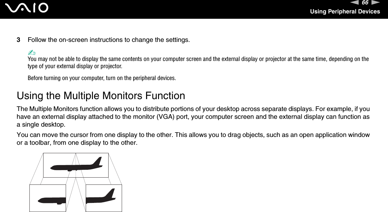 66nNUsing Peripheral Devices3Follow the on-screen instructions to change the settings. ✍You may not be able to display the same contents on your computer screen and the external display or projector at the same time, depending on the type of your external display or projector.Before turning on your computer, turn on the peripheral devices. Using the Multiple Monitors FunctionThe Multiple Monitors function allows you to distribute portions of your desktop across separate displays. For example, if you have an external display attached to the monitor (VGA) port, your computer screen and the external display can function as a single desktop.You can move the cursor from one display to the other. This allows you to drag objects, such as an open application window or a toolbar, from one display to the other.