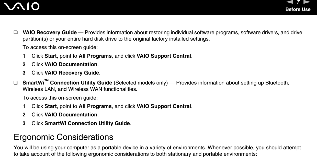 7nNBefore Use❑VAIO Recovery Guide — Provides information about restoring individual software programs, software drivers, and drive partition(s) or your entire hard disk drive to the original factory installed settings.To access this on-screen guide:1Click Start, point to All Programs, and click VAIO Support Central. 2Click VAIO Documentation.3Click VAIO Recovery Guide.❑SmartWi™ Connection Utility Guide (Selected models only) — Provides information about setting up Bluetooth, Wireless LAN, and Wireless WAN functionalities.To access this on-screen guide:1Click Start, point to All Programs, and click VAIO Support Central.2Click VAIO Documentation.3Click SmartWi Connection Utility Guide.  Ergonomic ConsiderationsYou will be using your computer as a portable device in a variety of environments. Whenever possible, you should attempt to take account of the following ergonomic considerations to both stationary and portable environments: