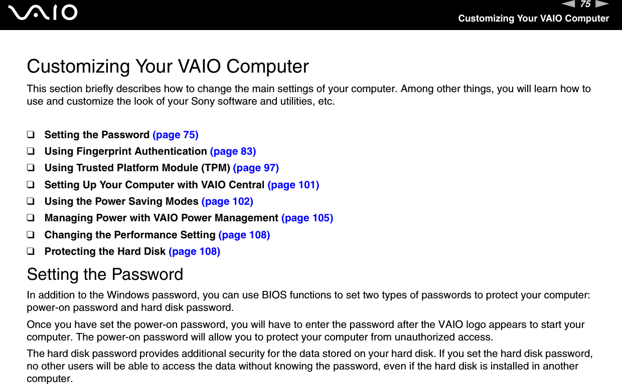 75nNCustomizing Your VAIO ComputerCustomizing Your VAIO ComputerThis section briefly describes how to change the main settings of your computer. Among other things, you will learn how to use and customize the look of your Sony software and utilities, etc.❑Setting the Password (page 75)❑Using Fingerprint Authentication (page 83)❑Using Trusted Platform Module (TPM) (page 97)❑Setting Up Your Computer with VAIO Central (page 101)❑Using the Power Saving Modes (page 102)❑Managing Power with VAIO Power Management (page 105)❑Changing the Performance Setting (page 108)❑Protecting the Hard Disk (page 108)Setting the PasswordIn addition to the Windows password, you can use BIOS functions to set two types of passwords to protect your computer: power-on password and hard disk password.Once you have set the power-on password, you will have to enter the password after the VAIO logo appears to start your computer. The power-on password will allow you to protect your computer from unauthorized access.The hard disk password provides additional security for the data stored on your hard disk. If you set the hard disk password, no other users will be able to access the data without knowing the password, even if the hard disk is installed in another computer.