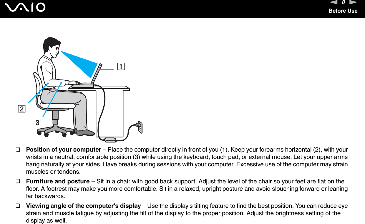 8nNBefore Use❑Position of your computer – Place the computer directly in front of you (1). Keep your forearms horizontal (2), with your wrists in a neutral, comfortable position (3) while using the keyboard, touch pad, or external mouse. Let your upper arms hang naturally at your sides. Have breaks during sessions with your computer. Excessive use of the computer may strain muscles or tendons.❑Furniture and posture – Sit in a chair with good back support. Adjust the level of the chair so your feet are flat on the floor. A footrest may make you more comfortable. Sit in a relaxed, upright posture and avoid slouching forward or leaning far backwards.❑Viewing angle of the computer&apos;s display – Use the display&apos;s tilting feature to find the best position. You can reduce eye strain and muscle fatigue by adjusting the tilt of the display to the proper position. Adjust the brightness setting of the display as well.