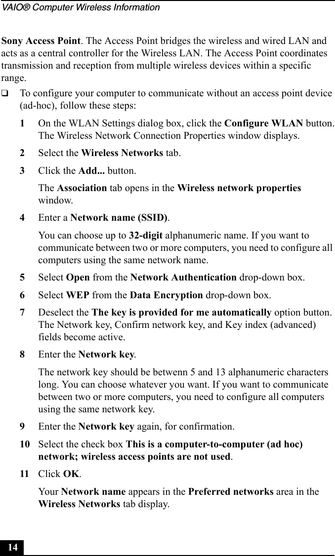 VAIO® Computer Wireless Information14Sony Access Point. The Access Point bridges the wireless and wired LAN and acts as a central controller for the Wireless LAN. The Access Point coordinates transmission and reception from multiple wireless devices within a specific range.❑To configure your computer to communicate without an access point device (ad-hoc), follow these steps:1On the WLAN Settings dialog box, click the Configure WLAN button.The Wireless Network Connection Properties window displays.2Select the Wireless Networks tab.3Click the Add... button.The Association tab opens in the Wireless network properties window.4Enter a Network name (SSID).You can choose up to 32-digit alphanumeric name. If you want to communicate between two or more computers, you need to configure all computers using the same network name.5Select Open from the Network Authentication drop-down box.6Select WEP from the Data Encryption drop-down box.7Deselect the The key is provided for me automatically option button. The Network key, Confirm network key, and Key index (advanced) fields become active.8Enter the Network key.The network key should be betwenn 5 and 13 alphanumeric characters long. You can choose whatever you want. If you want to communicate between two or more computers, you need to configure all computers using the same network key.9Enter the Network key again, for confirmation.10 Select the check box This is a computer-to-computer (ad hoc) network; wireless access points are not used.11 Click OK.Your Network name appears in the Preferred networks area in the Wireless Networks tab display.