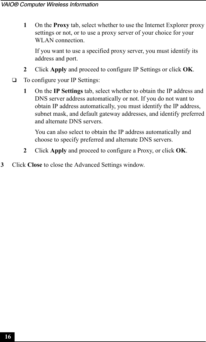 VAIO® Computer Wireless Information161On the Proxy tab, select whether to use the Internet Explorer proxy settings or not, or to use a proxy server of your choice for your WLAN connection.If you want to use a specified proxy server, you must identify its address and port.2Click Apply and proceed to configure IP Settings or click OK.❑To configure your IP Settings:1On the IP Settings tab, select whether to obtain the IP address and DNS server address automatically or not. If you do not want to obtain IP address automatically, you must identify the IP address, subnet mask, and default gateway addresses, and identify preferred and alternate DNS servers.You can also select to obtain the IP address automatically and choose to specify preferred and alternate DNS servers.2Click Apply and proceed to configure a Proxy, or click OK.3Click Close to close the Advanced Settings window.