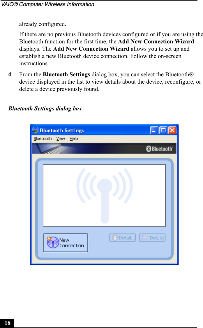 VAIO® Computer Wireless Information18already configured.If there are no previous Bluetooth devices configured or if you are using the Bluetooth function for the first time, the Add New Connection Wizard displays. The Add New Connection Wizard allows you to set up and establish a new Bluetooth device connection. Follow the on-screen instructions.4From the Bluetooth Settings dialog box, you can select the Bluetooth® device displayed in the list to view details about the device, reconfigure, or delete a device previously found.Bluetooth Settings dialog box