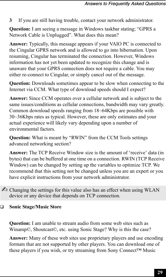 Answers to Frequently Asked Questions293If you are still having trouble, contact your network administrator. Question: I am seeing a message in Windows taskbar stating; “GPRS a Network Cable is Unplugged”. What does this mean?Answer: Typically, this message appears if your VAIO PC is connected to the Cingular GPRS network and is allowed to go into hibernation. Upon resuming, Cingular has terminated the connection. However, Windows information has not yet been updated to recognize this change and is unaware that your GPRS connection does not require a cable. You may either re-connect to Cingular, or simply cancel out of the message.Question: Downloads sometimes appear to be slow when connecting to the Internet via CCM. What type of download speeds should I expect?Answer: Since CCM operates over a cellular network and is subject to the same issues/conditions as cellular connections, bandwidth may vary greatly. Common download speeds ranging from 18~64Kbps are possible with 30~36Kbps rates as typical. However, these are only estimates and your actual experience will likely vary depending upon a number of environmental factors.Question: What is meant by “RWIN” from the CCM Tools settings advanced networking section?Answer: The TCP Receive Window size is the amount of ‘receive’ data (in bytes) that can be buffered at one time on a connection. RWIN (TCP Receive Window) can be changed by setting up the variables to optimize TCP. We recommend that this setting not be changed unless you are an expert or you have explicit instructions from your network administrator.❑Sonic Stage/Music StoreQuestion: I am unable to stream audio from some web sites such as Winamp©, Shoutcast©, etc. using Sonic Stage? Why is this the case?Answer: Many of these web sites use proprietary players and use encoding formats that are not supported by other players. You can download one of these players if you wish, or try streaming from Sony Connect™ Music ✍Changing the settings for this value also has an effect when using WLAN device or any device that depends on TCP connection.