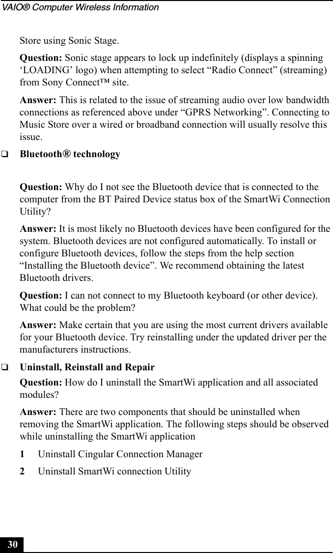 VAIO® Computer Wireless Information30Store using Sonic Stage.Question: Sonic stage appears to lock up indefinitely (displays a spinning ‘LOADING’ logo) when attempting to select “Radio Connect” (streaming) from Sony Connect™ site.Answer: This is related to the issue of streaming audio over low bandwidth connections as referenced above under “GPRS Networking”. Connecting to Music Store over a wired or broadband connection will usually resolve this issue.❑Bluetooth® technologyQuestion: Why do I not see the Bluetooth device that is connected to the computer from the BT Paired Device status box of the SmartWi Connection Utility?Answer: It is most likely no Bluetooth devices have been configured for the system. Bluetooth devices are not configured automatically. To install or configure Bluetooth devices, follow the steps from the help section “Installing the Bluetooth device”. We recommend obtaining the latest Bluetooth drivers.Question: I can not connect to my Bluetooth keyboard (or other device). What could be the problem?Answer: Make certain that you are using the most current drivers available for your Bluetooth device. Try reinstalling under the updated driver per the manufacturers instructions.❑Uninstall, Reinstall and RepairQuestion: How do I uninstall the SmartWi application and all associated modules?Answer: There are two components that should be uninstalled when removing the SmartWi application. The following steps should be observed while uninstalling the SmartWi application1Uninstall Cingular Connection Manager2Uninstall SmartWi connection Utility