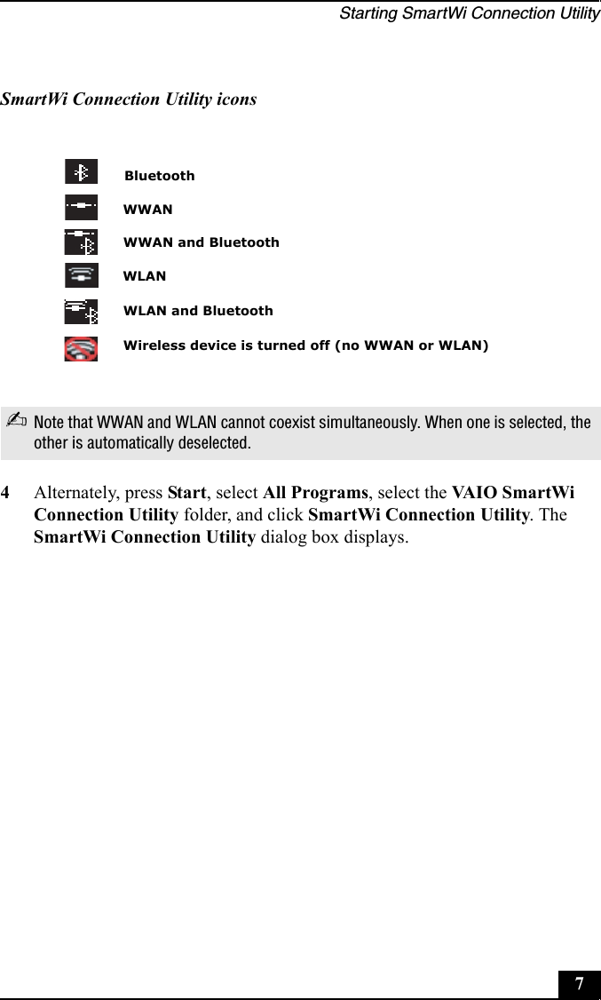 Starting SmartWi Connection Utility74Alternately, press Start, select All Programs, select the VA I O S m a rt W i  Connection Utility folder, and click SmartWi Connection Utility. The SmartWi Connection Utility dialog box displays.SmartWi Connection Utility icons✍Note that WWAN and WLAN cannot coexist simultaneously. When one is selected, the other is automatically deselected.BluetoothWireless device is turned off (no WWAN or WLAN)WLANWWANWWAN and BluetoothWLAN and Bluetooth