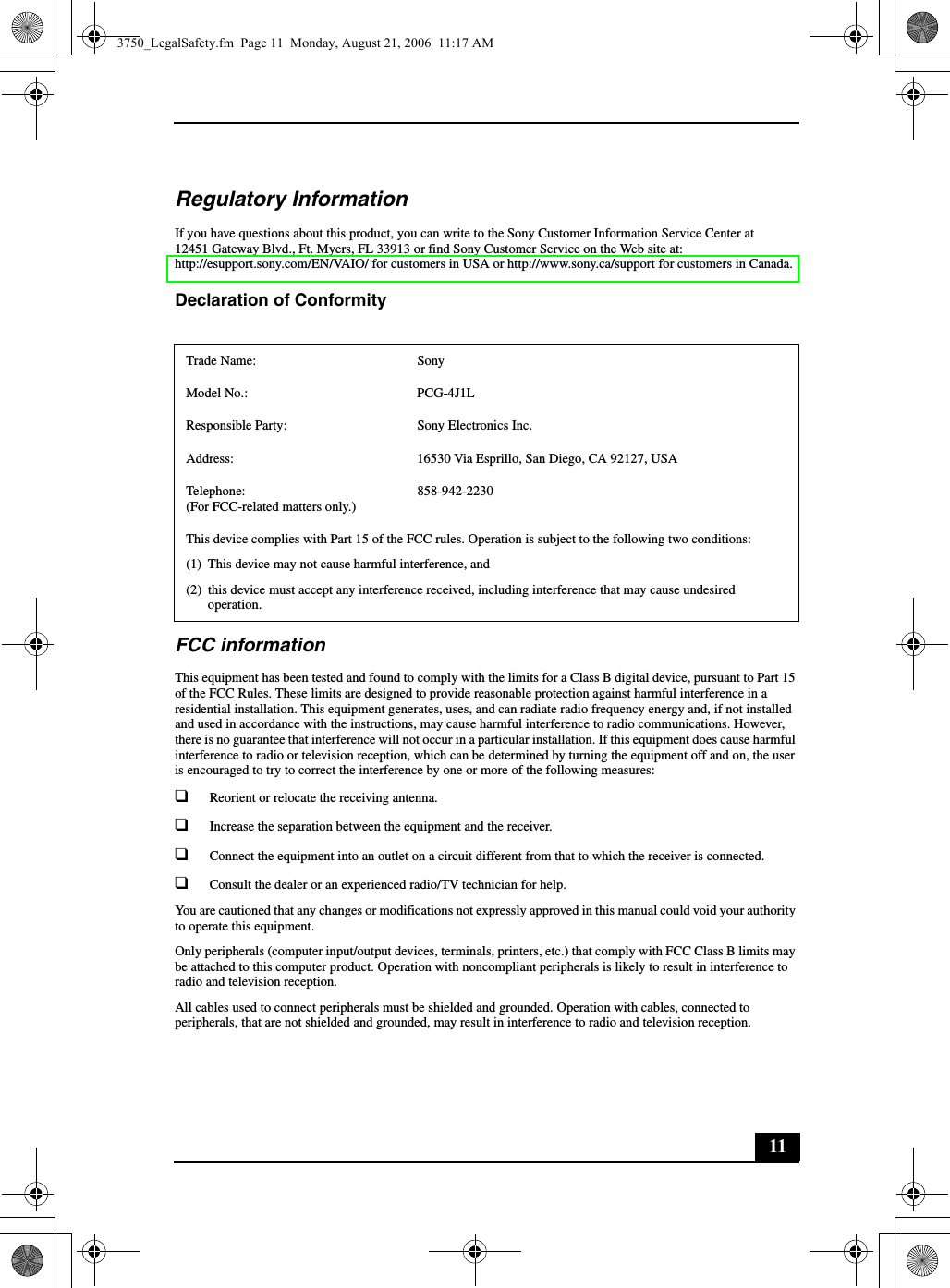 11Regulatory InformationIf you have questions about this product, you can write to the Sony Customer Information Service Center at12451 Gateway Blvd., Ft. Myers, FL 33913 or find Sony Customer Service on the Web site at: http://esupport.sony.com/EN/VAIO/ for customers in USA or http://www.sony.ca/support for customers in Canada.Declaration of Conformity FCC informationThis equipment has been tested and found to comply with the limits for a Class B digital device, pursuant to Part 15 of the FCC Rules. These limits are designed to provide reasonable protection against harmful interference in a residential installation. This equipment generates, uses, and can radiate radio frequency energy and, if not installed and used in accordance with the instructions, may cause harmful interference to radio communications. However, there is no guarantee that interference will not occur in a particular installation. If this equipment does cause harmful interference to radio or television reception, which can be determined by turning the equipment off and on, the user is encouraged to try to correct the interference by one or more of the following measures:❑Reorient or relocate the receiving antenna.❑Increase the separation between the equipment and the receiver.❑Connect the equipment into an outlet on a circuit different from that to which the receiver is connected.❑Consult the dealer or an experienced radio/TV technician for help. You are cautioned that any changes or modifications not expressly approved in this manual could void your authority to operate this equipment. Only peripherals (computer input/output devices, terminals, printers, etc.) that comply with FCC Class B limits may be attached to this computer product. Operation with noncompliant peripherals is likely to result in interference to radio and television reception.All cables used to connect peripherals must be shielded and grounded. Operation with cables, connected to peripherals, that are not shielded and grounded, may result in interference to radio and television reception.Trade Name: SonyModel No.:  PCG-4J1LResponsible Party:  Sony Electronics Inc.Address: 16530 Via Esprillo, San Diego, CA 92127, USATelephone: (For FCC-related matters only.)858-942-2230This device complies with Part 15 of the FCC rules. Operation is subject to the following two conditions: (1) This device may not cause harmful interference, and(2) this device must accept any interference received, including interference that may cause undesired operation.3750_LegalSafety.fm  Page 11  Monday, August 21, 2006  11:17 AM