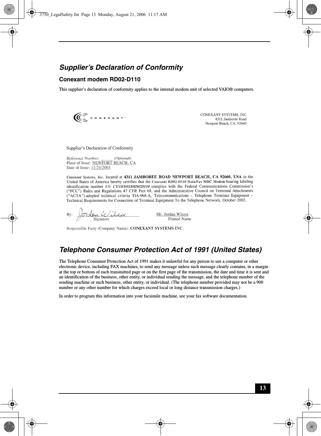 13Supplier’s Declaration of ConformityConexant modem RD02-D110This supplier’s declaration of conformity applies to the internal modem unit of selected VAIO® computers.Telephone Consumer Protection Act of 1991 (United States) The Telephone Consumer Protection Act of 1991 makes it unlawful for any person to use a computer or other electronic device, including FAX machines, to send any message unless such message clearly contains, in a margin at the top or bottom of each transmitted page or on the first page of the transmission, the date and time it is sent and an identification of the business, other entity, or individual sending the message, and the telephone number of the sending machine or such business, other entity, or individual. (The telephone number provided may not be a 900 number or any other number for which charges exceed local or long distance transmission charges.)In order to program this information into your facsimile machine, see your fax software documentation.3750_LegalSafety.fm  Page 13  Monday, August 21, 2006  11:17 AM