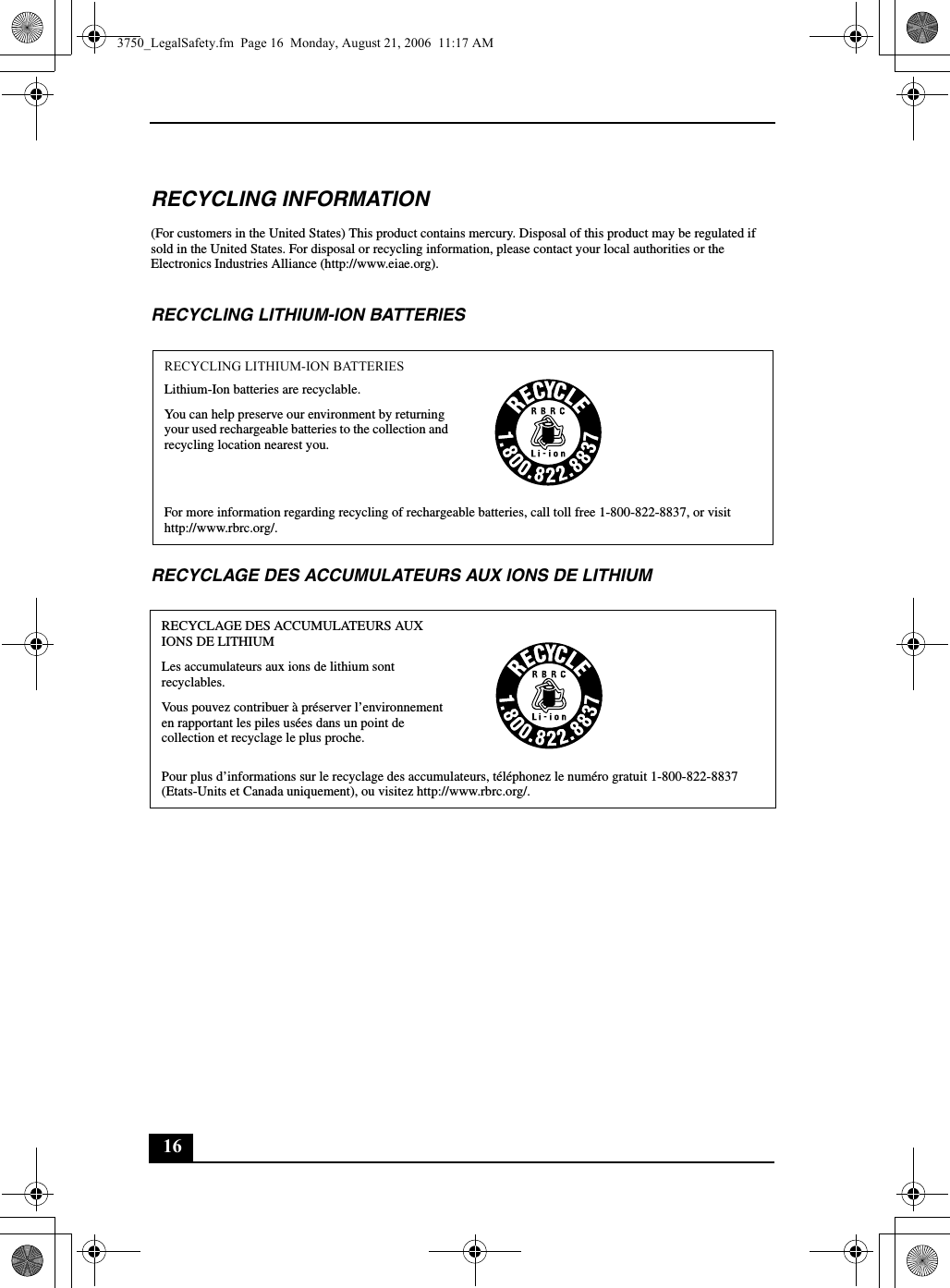 16RECYCLING INFORMATION(For customers in the United States) This product contains mercury. Disposal of this product may be regulated if sold in the United States. For disposal or recycling information, please contact your local authorities or the Electronics Industries Alliance (http://www.eiae.org).RECYCLING LITHIUM-ION BATTERIESRECYCLAGE DES ACCUMULATEURS AUX IONS DE LITHIUMRECYCLING LITHIUM-ION BATTERIESLithium-Ion batteries are recyclable.You can help preserve our environment by returning your used rechargeable batteries to the collection and recycling location nearest you.For more information regarding recycling of rechargeable batteries, call toll free 1-800-822-8837, or visit http://www.rbrc.org/.RECYCLAGE DES ACCUMULATEURS AUX IONS DE LITHIUMLes accumulateurs aux ions de lithium sont recyclables.Vous pouvez contribuer à préserver l’environnement en rapportant les piles usées dans un point de collection et recyclage le plus proche.Pour plus d’informations sur le recyclage des accumulateurs, téléphonez le numéro gratuit 1-800-822-8837 (Etats-Units et Canada uniquement), ou visitez http://www.rbrc.org/.3750_LegalSafety.fm  Page 16  Monday, August 21, 2006  11:17 AM