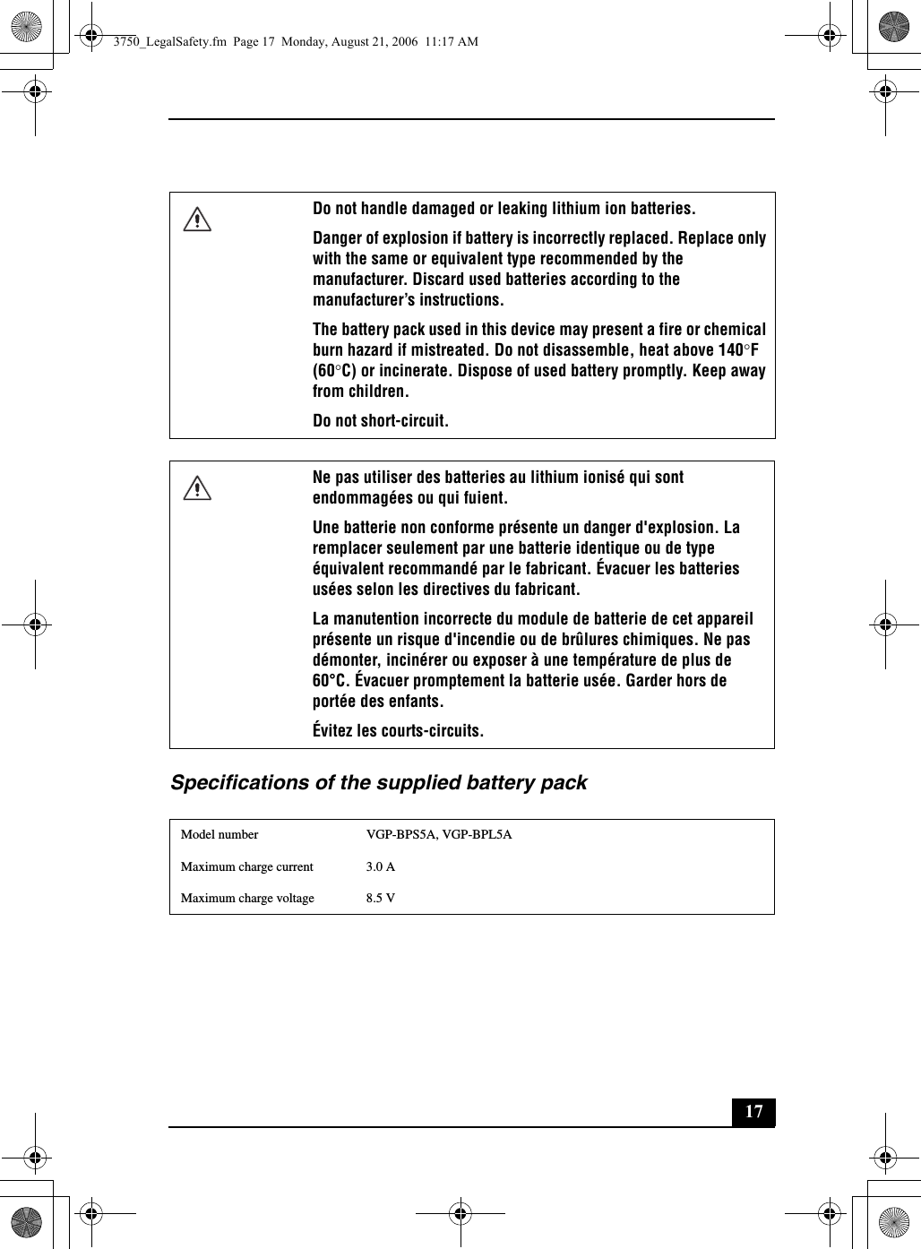 17Specifications of the supplied battery packDo not handle damaged or leaking lithium ion batteries.Danger of explosion if battery is incorrectly replaced. Replace only with the same or equivalent type recommended by the manufacturer. Discard used batteries according to the manufacturer’s instructions.The battery pack used in this device may present a fire or chemical burn hazard if mistreated. Do not disassemble, heat above 140°F (60°C) or incinerate. Dispose of used battery promptly. Keep away from children.Do not short-circuit.Ne pas utiliser des batteries au lithium ionisé qui sont endommagées ou qui fuient.Une batterie non conforme présente un danger d&apos;explosion. La remplacer seulement par une batterie identique ou de type équivalent recommandé par le fabricant. Évacuer les batteries usées selon les directives du fabricant.La manutention incorrecte du module de batterie de cet appareil présente un risque d&apos;incendie ou de brûlures chimiques. Ne pas démonter, incinérer ou exposer à une température de plus de 60°C. Évacuer promptement la batterie usée. Garder hors de portée des enfants.Évitez les courts-circuits.Model number VGP-BPS5A, VGP-BPL5AMaximum charge current 3.0 AMaximum charge voltage 8.5 V3750_LegalSafety.fm  Page 17  Monday, August 21, 2006  11:17 AM