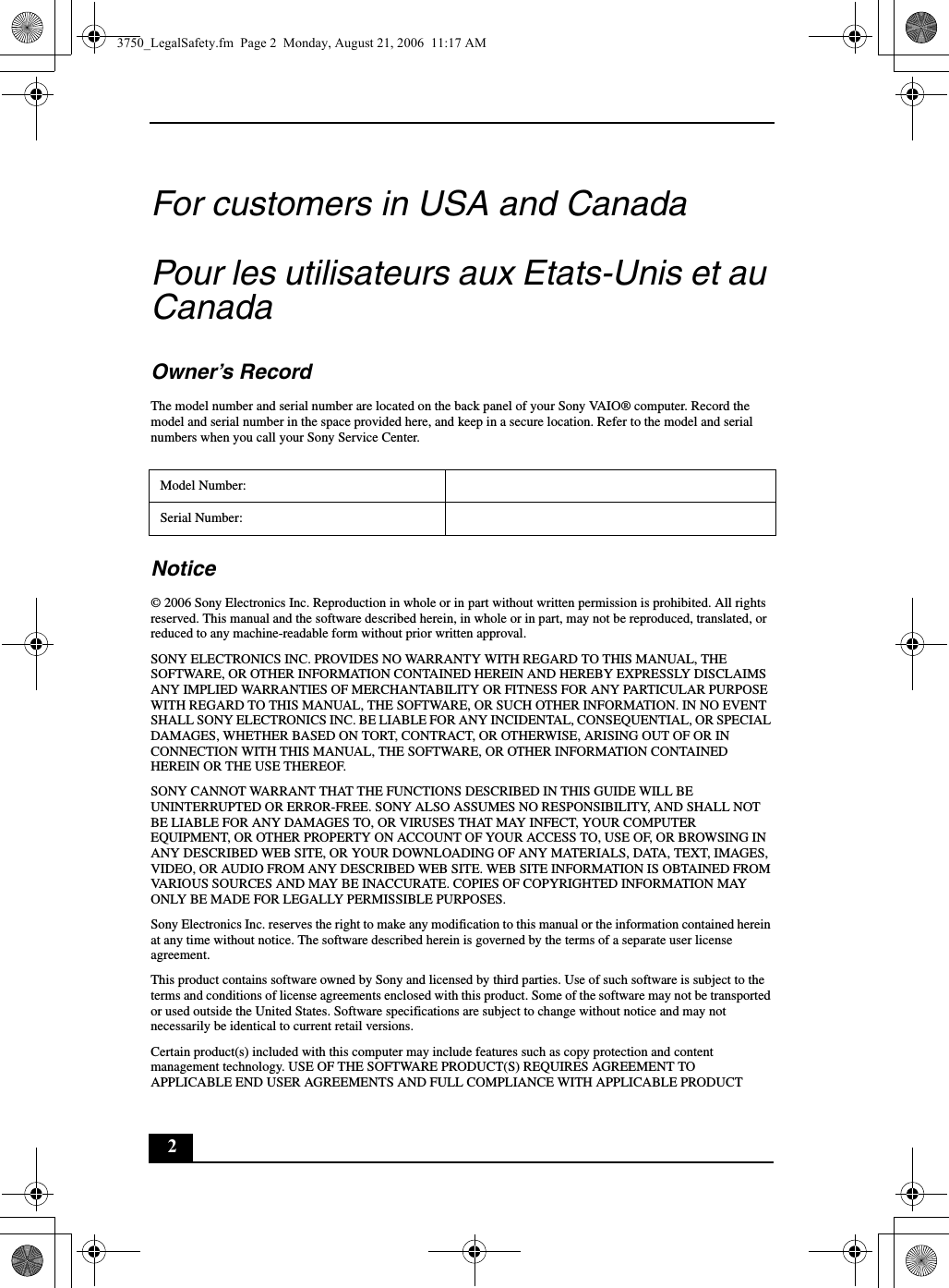 2For customers in USA and CanadaPour les utilisateurs aux Etats-Unis et au CanadaOwner’s RecordThe model number and serial number are located on the back panel of your Sony VAIO® computer. Record the model and serial number in the space provided here, and keep in a secure location. Refer to the model and serial numbers when you call your Sony Service Center.Notice© 2006 Sony Electronics Inc. Reproduction in whole or in part without written permission is prohibited. All rights reserved. This manual and the software described herein, in whole or in part, may not be reproduced, translated, or reduced to any machine-readable form without prior written approval.SONY ELECTRONICS INC. PROVIDES NO WARRANTY WITH REGARD TO THIS MANUAL, THE SOFTWARE, OR OTHER INFORMATION CONTAINED HEREIN AND HEREBY EXPRESSLY DISCLAIMS ANY IMPLIED WARRANTIES OF MERCHANTABILITY OR FITNESS FOR ANY PARTICULAR PURPOSE WITH REGARD TO THIS MANUAL, THE SOFTWARE, OR SUCH OTHER INFORMATION. IN NO EVENT SHALL SONY ELECTRONICS INC. BE LIABLE FOR ANY INCIDENTAL, CONSEQUENTIAL, OR SPECIAL DAMAGES, WHETHER BASED ON TORT, CONTRACT, OR OTHERWISE, ARISING OUT OF OR IN CONNECTION WITH THIS MANUAL, THE SOFTWARE, OR OTHER INFORMATION CONTAINED HEREIN OR THE USE THEREOF.SONY CANNOT WARRANT THAT THE FUNCTIONS DESCRIBED IN THIS GUIDE WILL BE UNINTERRUPTED OR ERROR-FREE. SONY ALSO ASSUMES NO RESPONSIBILITY, AND SHALL NOT BE LIABLE FOR ANY DAMAGES TO, OR VIRUSES THAT MAY INFECT, YOUR COMPUTER EQUIPMENT, OR OTHER PROPERTY ON ACCOUNT OF YOUR ACCESS TO, USE OF, OR BROWSING IN ANY DESCRIBED WEB SITE, OR YOUR DOWNLOADING OF ANY MATERIALS, DATA, TEXT, IMAGES, VIDEO, OR AUDIO FROM ANY DESCRIBED WEB SITE. WEB SITE INFORMATION IS OBTAINED FROM VARIOUS SOURCES AND MAY BE INACCURATE. COPIES OF COPYRIGHTED INFORMATION MAY ONLY BE MADE FOR LEGALLY PERMISSIBLE PURPOSES.Sony Electronics Inc. reserves the right to make any modification to this manual or the information contained herein at any time without notice. The software described herein is governed by the terms of a separate user license agreement.This product contains software owned by Sony and licensed by third parties. Use of such software is subject to the terms and conditions of license agreements enclosed with this product. Some of the software may not be transported or used outside the United States. Software specifications are subject to change without notice and may not necessarily be identical to current retail versions.Certain product(s) included with this computer may include features such as copy protection and content management technology. USE OF THE SOFTWARE PRODUCT(S) REQUIRES AGREEMENT TO APPLICABLE END USER AGREEMENTS AND FULL COMPLIANCE WITH APPLICABLE PRODUCT Model Number:Serial Number:3750_LegalSafety.fm  Page 2  Monday, August 21, 2006  11:17 AM