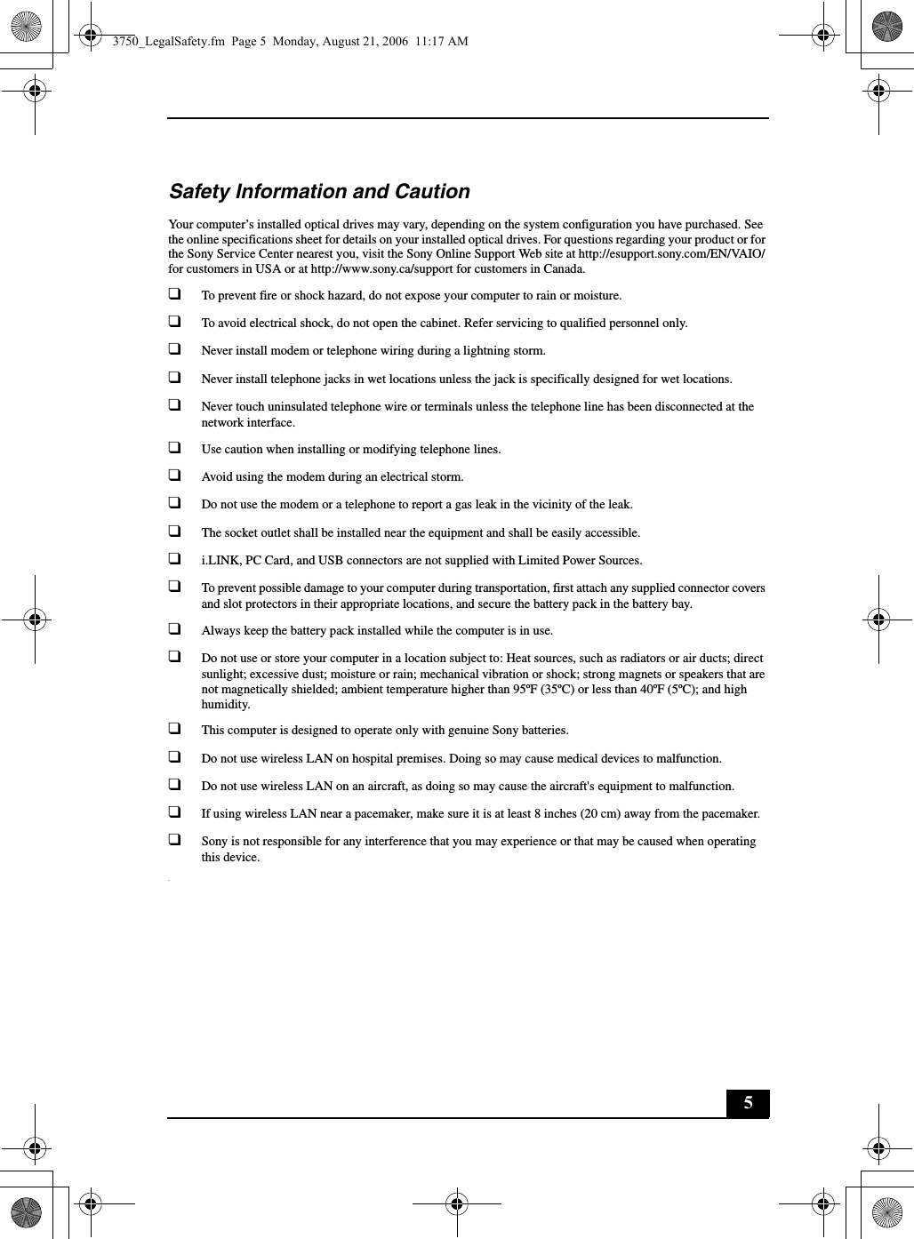 5Safety Information and CautionYour computer’s installed optical drives may vary, depending on the system configuration you have purchased. See the online specifications sheet for details on your installed optical drives. For questions regarding your product or for the Sony Service Center nearest you, visit the Sony Online Support Web site at http://esupport.sony.com/EN/VAIO/ for customers in USA or at http://www.sony.ca/support for customers in Canada.❑To prevent fire or shock hazard, do not expose your computer to rain or moisture. ❑To avoid electrical shock, do not open the cabinet. Refer servicing to qualified personnel only.❑Never install modem or telephone wiring during a lightning storm.❑Never install telephone jacks in wet locations unless the jack is specifically designed for wet locations.❑Never touch uninsulated telephone wire or terminals unless the telephone line has been disconnected at the network interface.❑Use caution when installing or modifying telephone lines.❑Avoid using the modem during an electrical storm. ❑Do not use the modem or a telephone to report a gas leak in the vicinity of the leak.❑The socket outlet shall be installed near the equipment and shall be easily accessible.❑i.LINK, PC Card, and USB connectors are not supplied with Limited Power Sources.❑To prevent possible damage to your computer during transportation, first attach any supplied connector covers and slot protectors in their appropriate locations, and secure the battery pack in the battery bay.❑Always keep the battery pack installed while the computer is in use.❑Do not use or store your computer in a location subject to: Heat sources, such as radiators or air ducts; direct sunlight; excessive dust; moisture or rain; mechanical vibration or shock; strong magnets or speakers that are not magnetically shielded; ambient temperature higher than 95ºF (35ºC) or less than 40ºF (5ºC); and high humidity. ❑This computer is designed to operate only with genuine Sony batteries.❑Do not use wireless LAN on hospital premises. Doing so may cause medical devices to malfunction.❑Do not use wireless LAN on an aircraft, as doing so may cause the aircraft&apos;s equipment to malfunction.❑If using wireless LAN near a pacemaker, make sure it is at least 8 inches (20 cm) away from the pacemaker.❑Sony is not responsible for any interference that you may experience or that may be caused when operating this device..3750_LegalSafety.fm  Page 5  Monday, August 21, 2006  11:17 AM