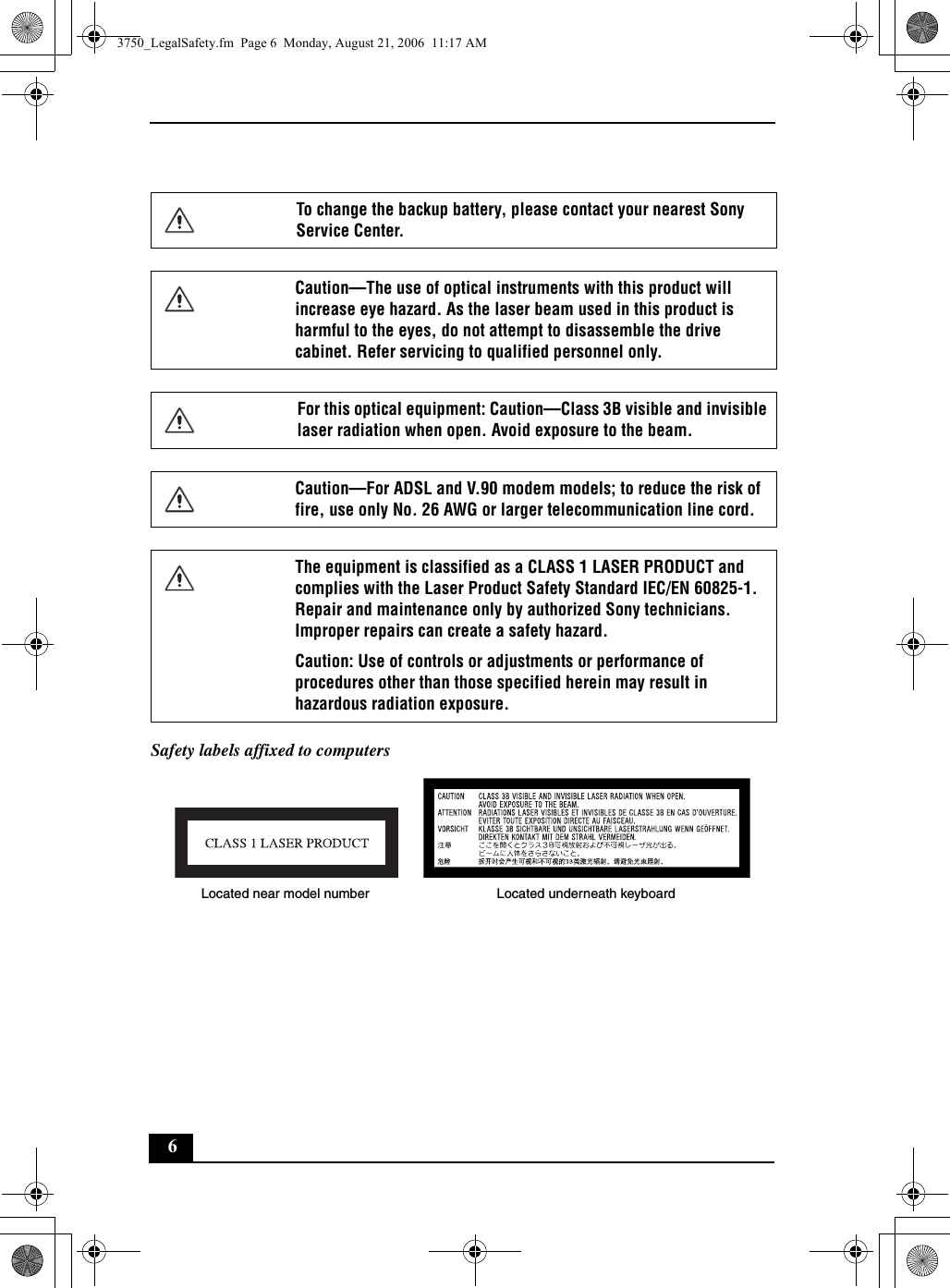 6Safety labels affixed to computersTo change the backup battery, please contact your nearest Sony Service Center.Caution—The use of optical instruments with this product will increase eye hazard. As the laser beam used in this product is harmful to the eyes, do not attempt to disassemble the drive cabinet. Refer servicing to qualified personnel only.For this optical equipment: Caution—Class 3B visible and invisible laser radiation when open. Avoid exposure to the beam. Caution—For ADSL and V.90 modem models; to reduce the risk of fire, use only No. 26 AWG or larger telecommunication line cord.The equipment is classified as a CLASS 1 LASER PRODUCT and complies with the Laser Product Safety Standard IEC/EN 60825-1. Repair and maintenance only by authorized Sony technicians. Improper repairs can create a safety hazard.Caution: Use of controls or adjustments or performance of procedures other than those specified herein may result in hazardous radiation exposure.Located near model number Located underneath keyboard3750_LegalSafety.fm  Page 6  Monday, August 21, 2006  11:17 AM