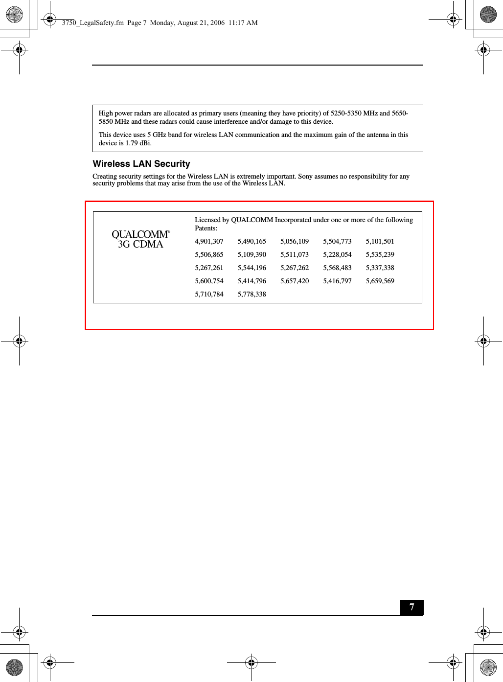 7Wireless LAN SecurityCreating security settings for the Wireless LAN is extremely important. Sony assumes no responsibility for any security problems that may arise from the use of the Wireless LAN.High power radars are allocated as primary users (meaning they have priority) of 5250-5350 MHz and 5650-5850 MHz and these radars could cause interference and/or damage to this device.This device uses 5 GHz band for wireless LAN communication and the maximum gain of the antenna in this device is 1.79 dBi.Licensed by QUALCOMM Incorporated under one or more of the following Patents:4,901,307        5,490,165        5,056,109        5,504,773        5,101,5015,506,865        5,109,390        5,511,073        5,228,054        5,535,2395,267,261        5,544,196        5,267,262        5,568,483        5,337,3385,600,754        5,414,796        5,657,420        5,416,797        5,659,5695,710,784        5,778,3383750_LegalSafety.fm  Page 7  Monday, August 21, 2006  11:17 AM