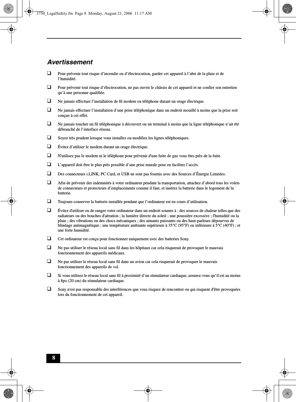 8Avertissement❑Pour prévenir tout risque d’incendie ou d’électrocution, garder cet appareil à l’abri de la pluie et de l’humidité.❑Pour prévenir tout risque d’électrocution, ne pas ouvrir le châssis de cet appareil et ne confier son entretien qu’à une personne qualifiée.❑Ne jamais effectuer l’installation de fil modem ou téléphone durant un orage électrique.❑Ne jamais effectuer l’installation d’une prise téléphonique dans un endroit mouillé à moins que la prise soit conçue à cet effet.❑Ne jamais toucher un fil téléphonique à découvert ou un terminal à moins que la ligne téléphonique n’ait été débranché de l’interface réseau.❑Soyez très prudent lorsque vous installez ou modifiez les lignes téléphoniques.❑Évitez d’utiliser le modem durant un orage électrique.❑N&apos;utilisez pas le modem ni le téléphone pour prévenir d&apos;une fuite de gaz vous êtes près de la fuite.❑L’appareil doit être le plus près possible d’une prise murale pour en faciliter l’accès.❑Des connecteurs i.LINK, PC Card, et USB ne sont pas fournis avec des Sources d’Énergie Limitées.❑Afin de prévenir des indemnités à votre ordinateur pendant la transportation, attachez d’abord tous les volets de connecteurs et protecteurs d’emplacements comme il faut, et insérez la batterie dans le logement de la batterie.❑Toujours conserver la batterie installée pendant que l’ordinateur est en cours d’utilisation.❑Évitez d&apos;utiliser ou de ranger votre ordinateur dans un endroit soumis à : des sources de chaleur telles que des radiateurs ou des bouches d&apos;aération ; la lumière directe du soleil ; une poussière excessive ; l&apos;humidité ou la pluie ; des vibrations ou des chocs mécaniques ; des aimants puissants ou des haut-parleurs dépourvus de blindage antimagnétique ; une température ambiante supérieure à 35°C (95°F) ou inférieure à 5°C (40°F) ; et une forte humidité. ❑Cet ordinateur est conçu pour fonctionner uniquement avec des batteries Sony.❑Ne pas utiliser le réseau local sans fil dans les hôpitaux car cela risquerait de provoquer le mauvais fonctionnement des appareils médicaux.❑Ne pas utiliser le réseau local sans fil dans un avion car cela risquerait de provoquer le mauvais fonctionnement des appareils de vol.❑Si vous utilisez le réseau local sans fil à proximité d’un stimulateur cardiaque, assurez-vous qu’il est au moins à 8po (20 cm) du stimulateur cardiaque.❑Sony n&apos;est pas responsable des interférences que vous risquez de rencontrer ou qui risquent d&apos;être provoquées lors du fonctionnement de cet appareil.3750_LegalSafety.fm  Page 8  Monday, August 21, 2006  11:17 AM