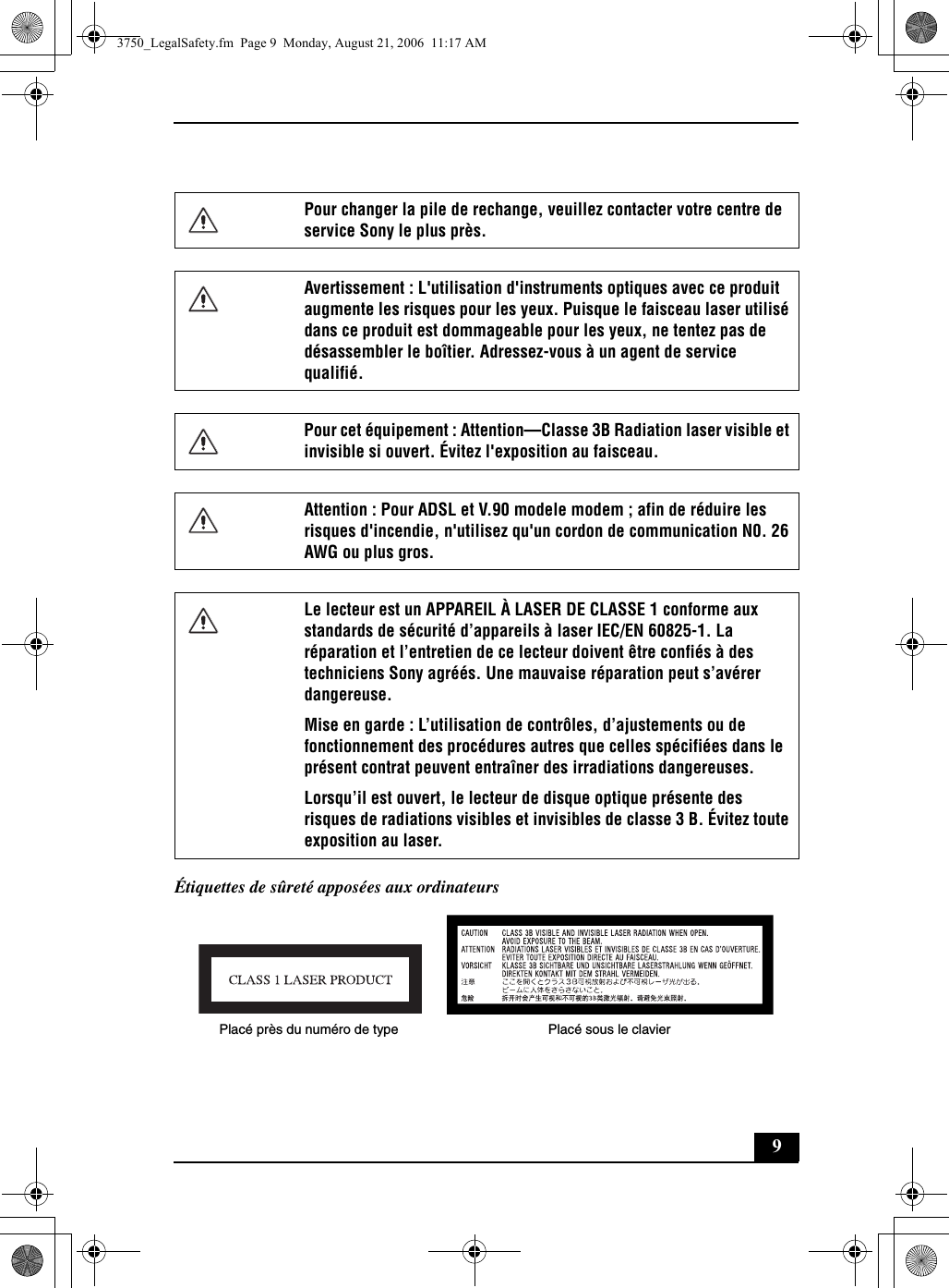 9Étiquettes de sûreté apposées aux ordinateursPour changer la pile de rechange, veuillez contacter votre centre de service Sony le plus près.Avertissement : L&apos;utilisation d&apos;instruments optiques avec ce produit augmente les risques pour les yeux. Puisque le faisceau laser utilisé dans ce produit est dommageable pour les yeux, ne tentez pas de désassembler le boîtier. Adressez-vous à un agent de service qualifié.Pour cet équipement : Attention—Classe 3B Radiation laser visible et invisible si ouvert. Évitez l&apos;exposition au faisceau.Attention : Pour ADSL et V.90 modele modem ; afin de réduire les risques d&apos;incendie, n&apos;utilisez qu&apos;un cordon de communication N0. 26 AWG ou plus gros.Le lecteur est un APPAREIL À LASER DE CLASSE 1 conforme aux standards de sécurité d’appareils à laser IEC/EN 60825-1. La réparation et l’entretien de ce lecteur doivent être confiés à des techniciens Sony agréés. Une mauvaise réparation peut s’avérer dangereuse. Mise en garde : L’utilisation de contrôles, d’ajustements ou de fonctionnement des procédures autres que celles spécifiées dans le présent contrat peuvent entraîner des irradiations dangereuses. Lorsqu’il est ouvert, le lecteur de disque optique présente des risques de radiations visibles et invisibles de classe 3 B. Évitez toute exposition au laser.Placé près du numéro de type Placé sous le clavier3750_LegalSafety.fm  Page 9  Monday, August 21, 2006  11:17 AM