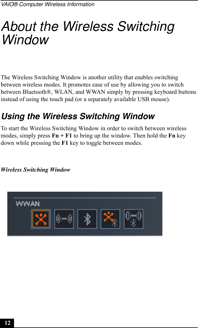 VAIO® Computer Wireless Information12About the Wireless Switching WindowThe Wireless Switching Window is another utility that enables switching between wireless modes. It promotes ease of use by allowing you to switch between Bluetooth®, WLAN, and WWAN simply by pressing keyboard buttons instead of using the touch pad (or a separately available USB mouse).Using the Wireless Switching WindowTo start the Wireless Switching Window in order to switch between wireless modes, simply press Fn + F1 to bring up the window. Then hold the Fn key down while pressing the F1 key to toggle between modes.Wireless Switching Window