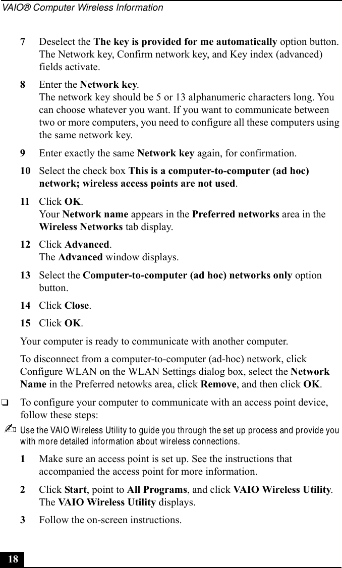 VAIO® Computer Wireless Information187Deselect the The key is provided for me automatically option button. The Network key, Confirm network key, and Key index (advanced) fields activate.8Enter the Network key.The network key should be 5 or 13 alphanumeric characters long. You can choose whatever you want. If you want to communicate between two or more computers, you need to configure all these computers using the same network key.9Enter exactly the same Network key again, for confirmation.10 Select the check box This is a computer-to-computer (ad hoc) network; wireless access points are not used.11 Click OK.Your Network name appears in the Preferred networks area in the Wireless Networks tab display.12 Click Advanced.The Advanced window displays.13 Select the Computer-to-computer (ad hoc) networks only option button.14 Click Close.15 Click OK.Your computer is ready to communicate with another computer.To disconnect from a computer-to-computer (ad-hoc) network, click Configure WLAN on the WLAN Settings dialog box, select the Network Name in the Preferred netowks area, click Remove, and then click OK.❑To configure your computer to communicate with an access point device, follow these steps:✍Use the VAIO Wireless Utility to guide you through the set up process and provide you with more detailed information about wireless connections.1Make sure an access point is set up. See the instructions that accompanied the access point for more information.2Click Start, point to All Programs, and click VAIO Wireless Utility.The VAIO Wireless Utility displays.3Follow the on-screen instructions.