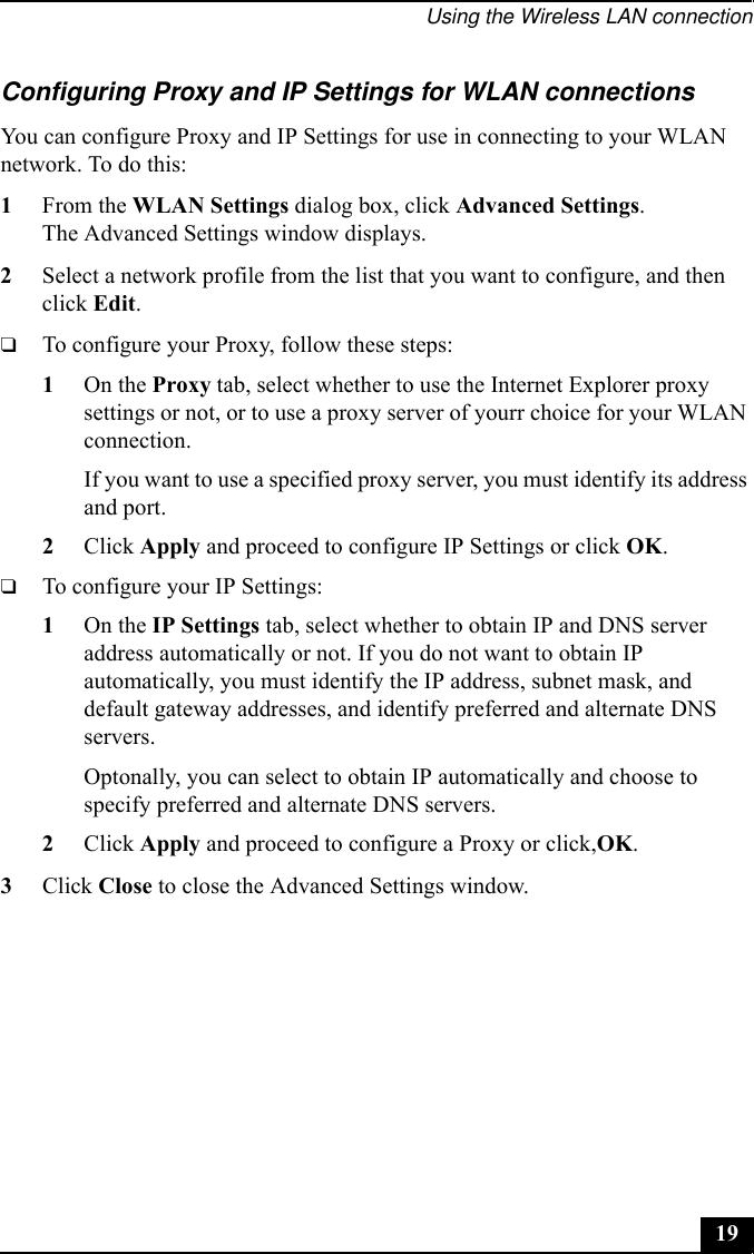 Using the Wireless LAN connection19Configuring Proxy and IP Settings for WLAN connectionsYou can configure Proxy and IP Settings for use in connecting to your WLAN network. To do this:1From the WLAN Settings dialog box, click Advanced Settings.The Advanced Settings window displays.2Select a network profile from the list that you want to configure, and then click Edit.❑To configure your Proxy, follow these steps:1On the Proxy tab, select whether to use the Internet Explorer proxy settings or not, or to use a proxy server of yourr choice for your WLAN connection.If you want to use a specified proxy server, you must identify its address and port.2Click Apply and proceed to configure IP Settings or click OK.❑To configure your IP Settings:1On the IP Settings tab, select whether to obtain IP and DNS server address automatically or not. If you do not want to obtain IP automatically, you must identify the IP address, subnet mask, and default gateway addresses, and identify preferred and alternate DNS servers.Optonally, you can select to obtain IP automatically and choose to specify preferred and alternate DNS servers.2Click Apply and proceed to configure a Proxy or click,OK.3Click Close to close the Advanced Settings window.