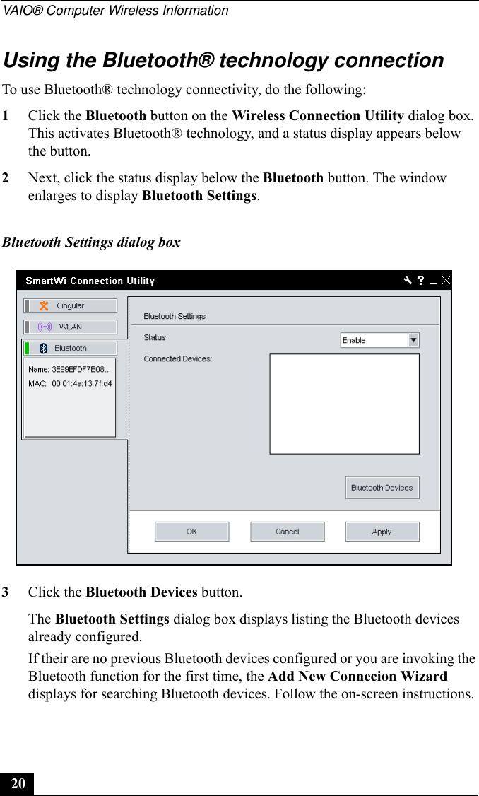 VAIO® Computer Wireless Information20Using the Bluetooth® technology connectionTo use Bluetooth® technology connectivity, do the following:1Click the Bluetooth button on the Wireless Connection Utility dialog box. This activates Bluetooth® technology, and a status display appears below the button.2Next, click the status display below the Bluetooth button. The window enlarges to display Bluetooth Settings. 3Click the Bluetooth Devices button.The Bluetooth Settings dialog box displays listing the Bluetooth devices already configured.If their are no previous Bluetooth devices configured or you are invoking the Bluetooth function for the first time, the Add New Connecion Wizard displays for searching Bluetooth devices. Follow the on-screen instructions.Bluetooth Settings dialog box