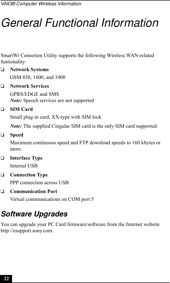 VAIO® Computer Wireless Information22General Functional InformationSmartWi Connetion Utility supports the following Wireless WAN-related funtionality:❑Network SystemsGSM 850, 1800, and 1900❑Network ServicesGPRS/EDGE and SMSNote: Speech services are not supported❑SIM CardSmall plug-in card, XX-type with SIM lockNote: The supplied Cingular SIM card is the only SIM card supported.❑SpeedMaximum continuous speed and FTP download speeds to 160 kbytes or more.❑Interface TypeInternal USB ❑Connection TypePPP connection across USB❑Communication PortVirtual communications on COM port 5Software UpgradesYou can upgrade your PC Card firmware/software from the Internet website http://esupport.sony.com.