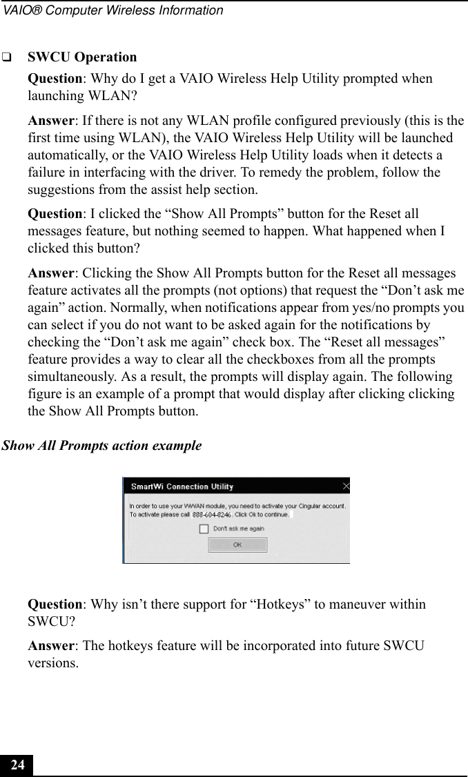 VAIO® Computer Wireless Information24❑SWCU OperationQuestion: Why do I get a VAIO Wireless Help Utility prompted when launching WLAN?Answer: If there is not any WLAN profile configured previously (this is the first time using WLAN), the VAIO Wireless Help Utility will be launched automatically, or the VAIO Wireless Help Utility loads when it detects a failure in interfacing with the driver. To remedy the problem, follow the suggestions from the assist help section.Question: I clicked the “Show All Prompts” button for the Reset all messages feature, but nothing seemed to happen. What happened when I clicked this button?Answer: Clicking the Show All Prompts button for the Reset all messages feature activates all the prompts (not options) that request the “Don’t ask me again” action. Normally, when notifications appear from yes/no prompts you can select if you do not want to be asked again for the notifications by checking the “Don’t ask me again” check box. The “Reset all messages” feature provides a way to clear all the checkboxes from all the prompts simultaneously. As a result, the prompts will display again. The following figure is an example of a prompt that would display after clicking clicking the Show All Prompts button.Show All Prompts action exampleQuestion: Why isn’t there support for “Hotkeys” to maneuver within SWCU?Answer: The hotkeys feature will be incorporated into future SWCU versions.