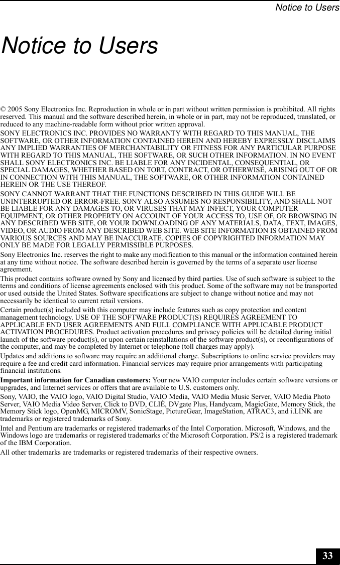 Notice to Users33Notice to Users© 2005 Sony Electronics Inc. Reproduction in whole or in part without written permission is prohibited. All rights reserved. This manual and the software described herein, in whole or in part, may not be reproduced, translated, or reduced to any machine-readable form without prior written approval.SONY ELECTRONICS INC. PROVIDES NO WARRANTY WITH REGARD TO THIS MANUAL, THE SOFTWARE, OR OTHER INFORMATION CONTAINED HEREIN AND HEREBY EXPRESSLY DISCLAIMS ANY IMPLIED WARRANTIES OF MERCHANTABILITY OR FITNESS FOR ANY PARTICULAR PURPOSE WITH REGARD TO THIS MANUAL, THE SOFTWARE, OR SUCH OTHER INFORMATION. IN NO EVENT SHALL SONY ELECTRONICS INC. BE LIABLE FOR ANY INCIDENTAL, CONSEQUENTIAL, OR SPECIAL DAMAGES, WHETHER BASED ON TORT, CONTRACT, OR OTHERWISE, ARISING OUT OF OR IN CONNECTION WITH THIS MANUAL, THE SOFTWARE, OR OTHER INFORMATION CONTAINED HEREIN OR THE USE THEREOF.SONY CANNOT WARRANT THAT THE FUNCTIONS DESCRIBED IN THIS GUIDE WILL BE UNINTERRUPTED OR ERROR-FREE. SONY ALSO ASSUMES NO RESPONSIBILITY, AND SHALL NOT BE LIABLE FOR ANY DAMAGES TO, OR VIRUSES THAT MAY INFECT, YOUR COMPUTER EQUIPMENT, OR OTHER PROPERTY ON ACCOUNT OF YOUR ACCESS TO, USE OF, OR BROWSING IN ANY DESCRIBED WEB SITE, OR YOUR DOWNLOADING OF ANY MATERIALS, DATA, TEXT, IMAGES, VIDEO, OR AUDIO FROM ANY DESCRIBED WEB SITE. WEB SITE INFORMATION IS OBTAINED FROM VARIOUS SOURCES AND MAY BE INACCURATE. COPIES OF COPYRIGHTED INFORMATION MAY ONLY BE MADE FOR LEGALLY PERMISSIBLE PURPOSES.Sony Electronics Inc. reserves the right to make any modification to this manual or the information contained herein at any time without notice. The software described herein is governed by the terms of a separate user license agreement.This product contains software owned by Sony and licensed by third parties. Use of such software is subject to the terms and conditions of license agreements enclosed with this product. Some of the software may not be transported or used outside the United States. Software specifications are subject to change without notice and may not necessarily be identical to current retail versions.Certain product(s) included with this computer may include features such as copy protection and content management technology. USE OF THE SOFTWARE PRODUCT(S) REQUIRES AGREEMENT TO APPLICABLE END USER AGREEMENTS AND FULL COMPLIANCE WITH APPLICABLE PRODUCT ACTIVATION PROCEDURES. Product activation procedures and privacy policies will be detailed during initial launch of the software product(s), or upon certain reinstallations of the software product(s), or reconfigurations of the computer, and may be completed by Internet or telephone (toll charges may apply).Updates and additions to software may require an additional charge. Subscriptions to online service providers may require a fee and credit card information. Financial services may require prior arrangements with participating financial institutions.Important information for Canadian customers: Your new VAIO computer includes certain software versions or upgrades, and Internet services or offers that are available to U.S. customers only. Sony, VAIO, the VAIO logo, VAIO Digital Studio, VAIO Media, VAIO Media Music Server, VAIO Media Photo Server, VAIO Media Video Server, Click to DVD, CLIÉ, DVgate Plus, Handycam, MagicGate, Memory Stick, the Memory Stick logo, OpenMG, MICROMV, SonicStage, PictureGear, ImageStation, ATRAC3, and i.LINK are trademarks or registered trademarks of Sony. Intel and Pentium are trademarks or registered trademarks of the Intel Corporation. Microsoft, Windows, and the Windows logo are trademarks or registered trademarks of the Microsoft Corporation. PS/2 is a registered trademark of the IBM Corporation.All other trademarks are trademarks or registered trademarks of their respective owners.