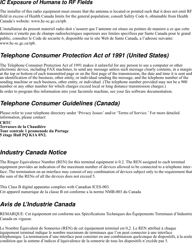 IC Exposure of Humans to RF FieldsThe installer of this radio equipment must ensure that the antenna is located or pointed such that it does not emit RF field in excess of Health Canada limits for the general population; consult Safety Code 6, obtainable from Health Canada’s website: www.hc-sc.gc.ca/rpb.L’installateur du present materiel radio doit s’assurer que l’antenne est situee ou pointee de maniere a ce que cette derniere n’emette pas de champs radioelectriques superieurs aux limites specifiees par Sante Canada pour le grand public; consulter le Code de securite 6, disponible sur le site Web de Sante Canada, a l’adresse suivante: www.hc-sc.gc.ca/rpb.Telephone Consumer Protection Act of 1991 (United States) The Telephone Consumer Protection Act of 1991 makes it unlawful for any person to use a computer or other electronic device, including FAX machines, to send any message unless such message clearly contains, in a margin at the top or bottom of each transmitted page or on the first page of the transmission, the date and time it is sent and an identification of the business, other entity, or individual sending the message, and the telephone number of the sending machine or such business, other entity, or individual. (The telephone number provided may not be a 900 number or any other number for which charges exceed local or long distance transmission charges.)In order to program this information into your facsimile machine, see your fax software documentation.Telephone Consumer Guidelines (Canada) Please refer to your telephone directory under ‘Privacy Issues’ and/or ‘Terms of Service.’ For more detailed information, please contact:CRTC Terrasses de la ChaudiéreTour centrale 1 promenade du Portage5 étage Hull PQ K1A 0N2.Industry Canada NoticeThe Ringer Equivalence Number (REN) for this terminal equipment is 0.2. The REN assigned to each terminal equipment provides an indication of the maximum number of devices allowed to be connected to a telephone inter-face. The termination on an interface may consist of any combination of devices subject only to the requirement that the sum of the RENs of all the devices does not exceed 5.This Class B digital apparatus complies with Canadian ICES-003.Cet appareil numerique de la classe B est conforme a la norme NMB-003 du CanadaAvis de L’Industrie CanadaREMARQUE: Cet équipement est conforme aux Spécifications Techniques des Équipements Terminaux d’Industrie Canada en vigueur.Le Nombre Équivalent de Sonneries (REN) de cet équipement terminal est 0,2. Le REN attribué à chaque équipement terminal indique le nombre maximum de terminaux que l’on peut connecter à une interface téléphonique. La terminaison d’une interface peut consister en une combinaison quelconque de dispositifs, à la seule condition que la somme d’indices d’équivalence de la sonnerie de tous les dispositifs n’excède pas 5.