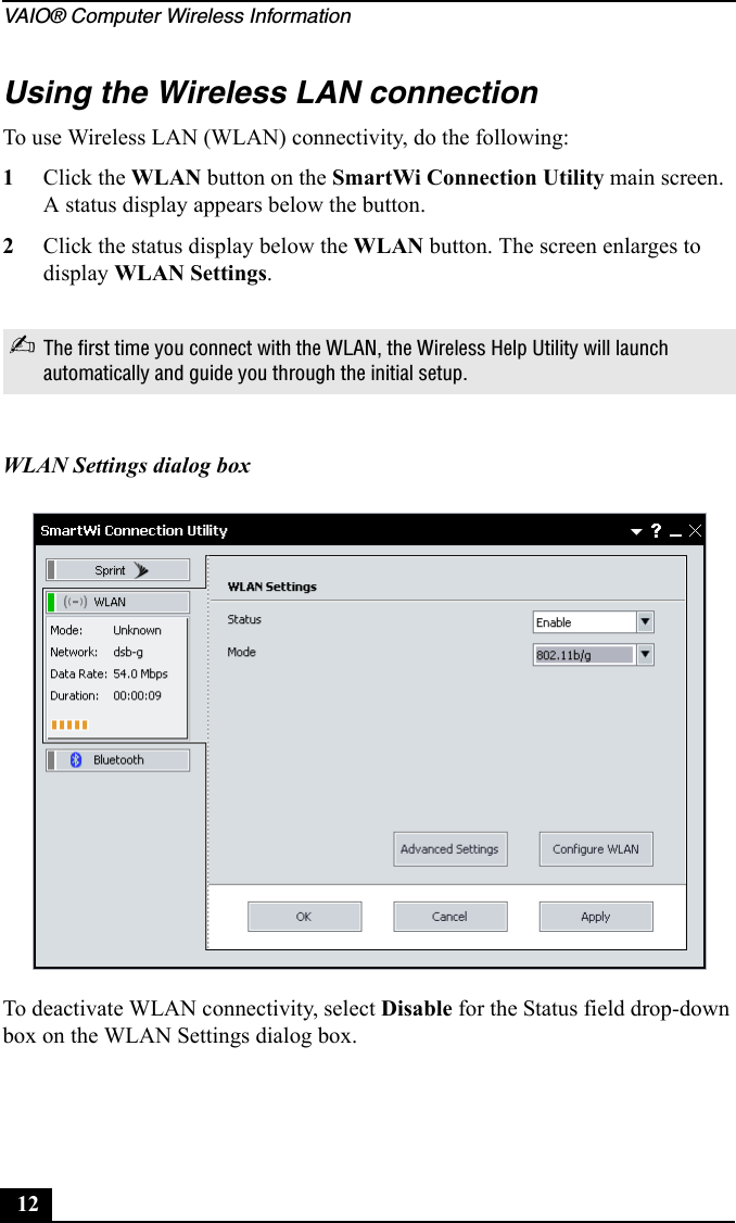 VAIO® Computer Wireless Information12Using the Wireless LAN connectionTo use Wireless LAN (WLAN) connectivity, do the following:1Click the WLAN button on the SmartWi Connection Utility main screen. A status display appears below the button. 2Click the status display below the WLAN button. The screen enlarges to display WLAN Settings. To deactivate WLAN connectivity, select Disable for the Status field drop-down box on the WLAN Settings dialog box.✍The first time you connect with the WLAN, the Wireless Help Utility will launch automatically and guide you through the initial setup.WLAN Settings dialog box