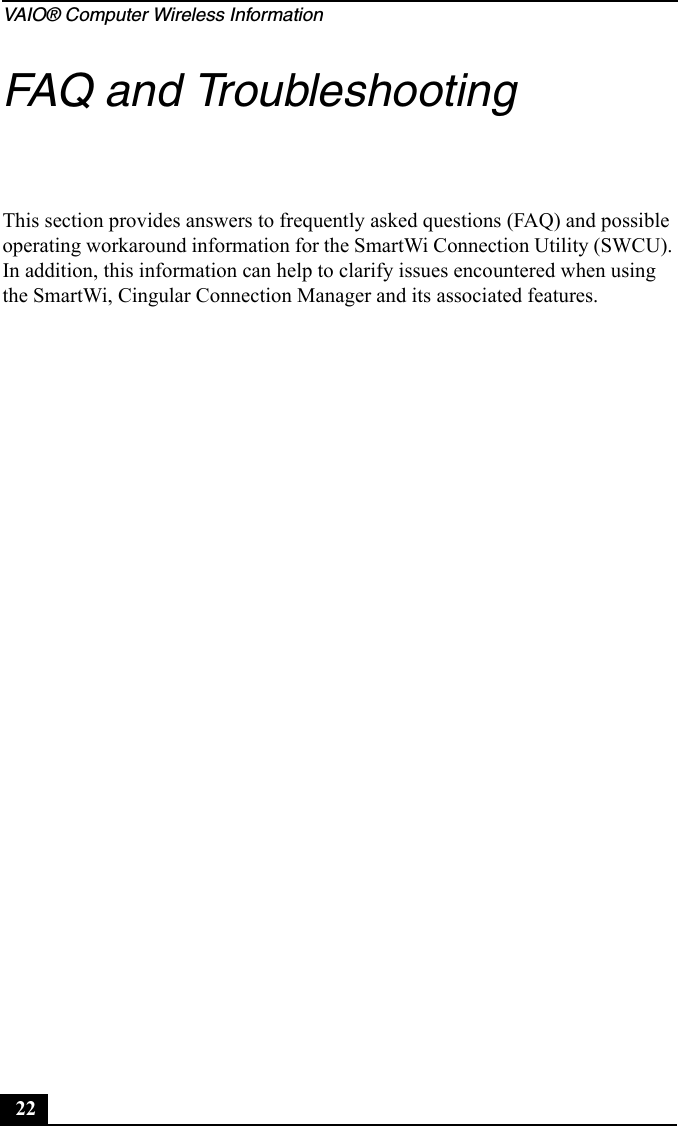 VAIO® Computer Wireless Information22FAQ and TroubleshootingThis section provides answers to frequently asked questions (FAQ) and possible operating workaround information for the SmartWi Connection Utility (SWCU). In addition, this information can help to clarify issues encountered when using the SmartWi, Cingular Connection Manager and its associated features.