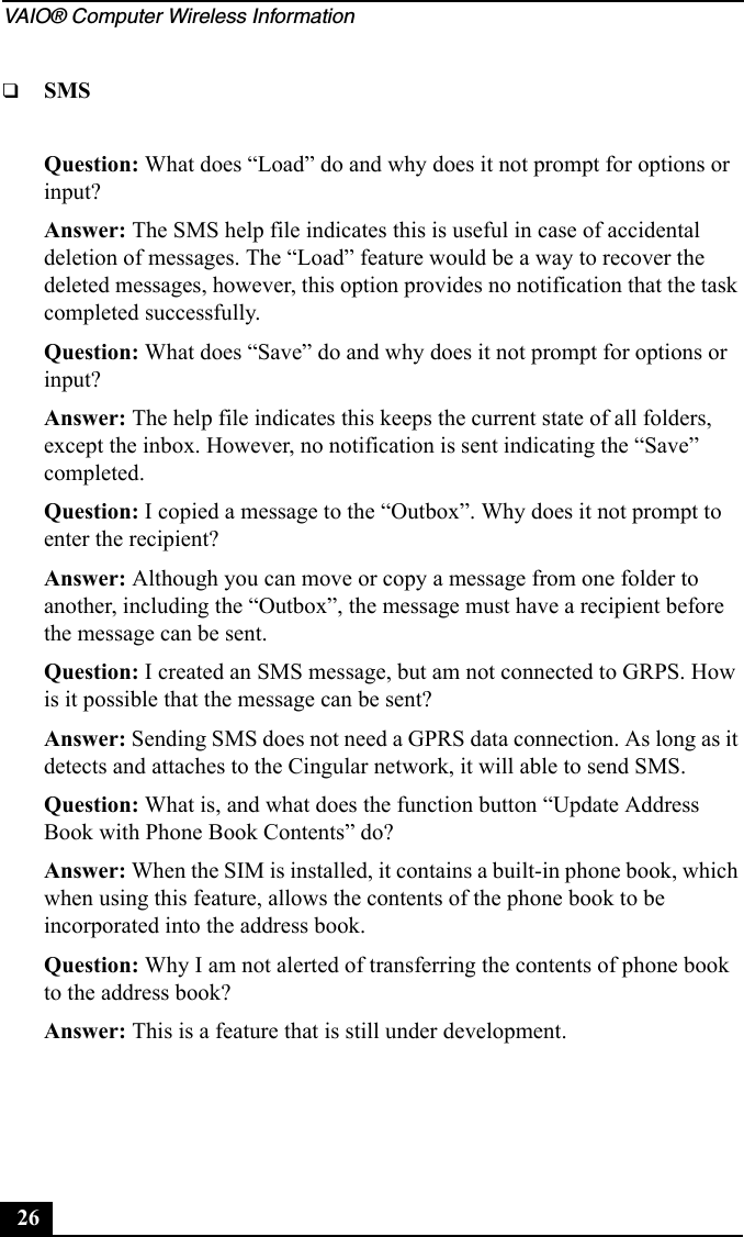 VAIO® Computer Wireless Information26❑SMSQuestion: What does “Load” do and why does it not prompt for options or input?Answer: The SMS help file indicates this is useful in case of accidental deletion of messages. The “Load” feature would be a way to recover the deleted messages, however, this option provides no notification that the task completed successfully.Question: What does “Save” do and why does it not prompt for options or input?Answer: The help file indicates this keeps the current state of all folders, except the inbox. However, no notification is sent indicating the “Save” completed.Question: I copied a message to the “Outbox”. Why does it not prompt to enter the recipient?Answer: Although you can move or copy a message from one folder to another, including the “Outbox”, the message must have a recipient before the message can be sent. Question: I created an SMS message, but am not connected to GRPS. How is it possible that the message can be sent?Answer: Sending SMS does not need a GPRS data connection. As long as it detects and attaches to the Cingular network, it will able to send SMS.Question: What is, and what does the function button “Update Address Book with Phone Book Contents” do?Answer: When the SIM is installed, it contains a built-in phone book, which when using this feature, allows the contents of the phone book to be incorporated into the address book.Question: Why I am not alerted of transferring the contents of phone book to the address book?Answer: This is a feature that is still under development. 