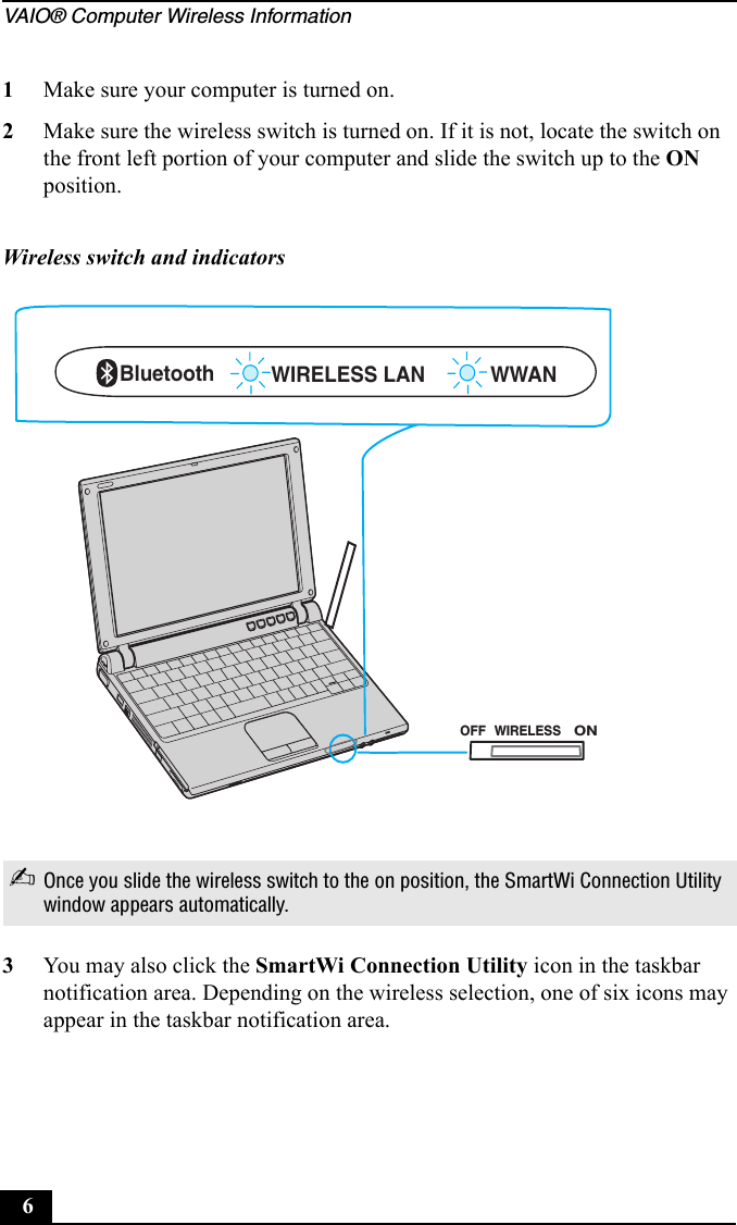 VAIO® Computer Wireless Information61Make sure your computer is turned on.2Make sure the wireless switch is turned on. If it is not, locate the switch on the front left portion of your computer and slide the switch up to the ON position.3You may also click the SmartWi Connection Utility icon in the taskbar notification area. Depending on the wireless selection, one of six icons may appear in the taskbar notification area.Wireless switch and indicators✍Once you slide the wireless switch to the on position, the SmartWi Connection Utility window appears automatically.WWANBluetooth WIRELESS LAN OFFONWIRELESS