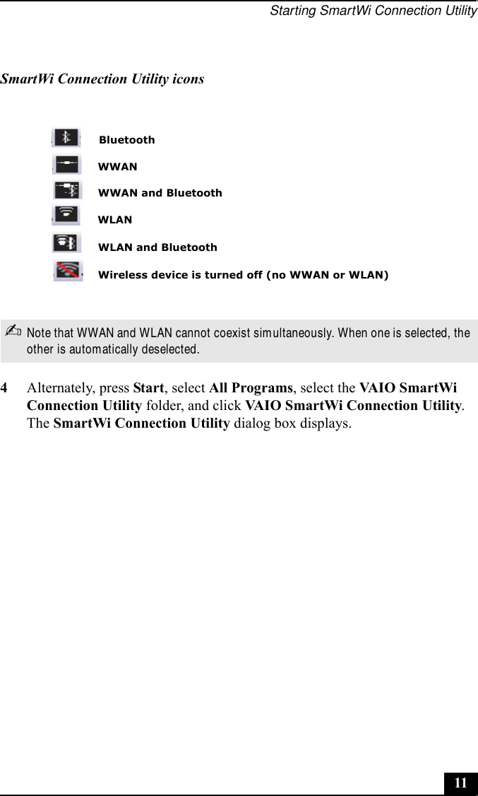 Starting SmartWi Connection Utility114Alternately, press Start, select All Programs, select the VAI O  S m a rt Wi  Connection Utility folder, and click VAIO SmartWi Connection Utility. The SmartWi Connection Utility dialog box displays.SmartWi Connection Utility icons✍Note that WWAN and WLAN cannot coexist simultaneously. When one is selected, the other is automatically deselected.BluetoothWireless device is turned off (no WWAN or WLAN)WLANWWANWWAN and BluetoothWLAN and Bluetooth